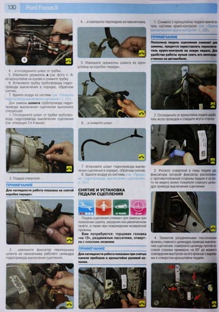 130
7. Установите шланг гидропривода выклю-
чения сцепления в порядке, обратном снятию.
8. Удалите воздух из системы (см. «Прокач-
ка гидропривода выключения сцепления»,
с. 131).
СНЯТИЕ И УСТАНОВКА
ПЕДАЛИ СЦЕПЛЕНИЯ
и
Педаль сцепления снимают для замены при
появлении скрипа, заедания или увеличенном
люфте, а также при повреждении возвратной
пружины.
Вам потребуются: торцовая головка
«на 13», раздвижные пассатижи, отверт-
ка с плоским лезвием
4. ...и отсоедините шланг от трубки.
5. Извлеките держатель а (см. фото п. 4)
из кронштейна на кузове и снимите трубку.
6. Установите трубку трубопровода гидро-
привода выключения в порядке, обратном
снятию.
7. Удалите воздух из системы (см «Прокачка
гидропривода выключения сцепления», с. 131).
Для замены шланга трубопровода гидро-
привода выключения сцепления выполните
следующее.
1. Отсоедините шланг от трубки трубопро-
вода гидропривода выключения сцепления
(см. операции 3 и 4 выше).
2. Поддев отверткой...
ПРИМЕЧАНИЕ
Для наглядности работа показана на снятой
коробке передач.
3. ...извлеките фиксатор переходника
шланга из наконечника рабочего цилиндра
гидропривода выключения сцепления...
ПРИМЕЧАНИЕ
Для наглядности работа показана при снятых
панели приборов и кронштейне рулевой ко-
лонки.
1. Снимите с кронштейна педали выключа-
тель системы круиз-контроля (см. <3амена
выключателей круиз-контроля», с. 232).
ПРИМЕЧАНИЕ
Поскольку педаль сцепления снимают для
замены, придется переставлять переключа-
тель круиз-контроля на новую педаль. Для
удобства работы лучше снять его непосред-
ственно на автомобиле.
4. ...и извлеките переходник из наконечника.
5. Извлеките держатель шланга из крон-
штейна на коробке передач...
6. ...и снимите шланг.
2. Отсоедините от кронштейна педали держа-
тель жгута проводов и отведите жгут в сторону.
3. Утопите отверткой в пазы педали два
фиксатора (второй фиксатор расположен
с противоположной стороны педали и на фо-
то не виден) вилки толкателя главного цилин-
дра привода выключения сцепления.
4. Захватив раздвижными пассатижами
фланец главного цилиндра привода выключе-
ния сцепления, поверните цилиндр против ча-
совой стрелки примерно на 60° до момента
совпадения выступов на его фланце с выреза-
ми в отверстии кронштейна педали.
 