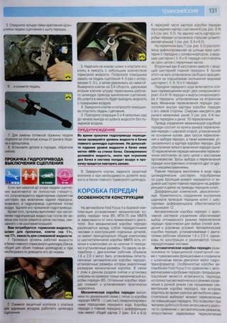 131
5. Отверните четыре гайки крепления крон-
штейна педали сцепления к щиту передка...
6. ...и снимите педаль.
7. Для замены оттяжной пружины педали
отцепите ее отогнутые концы от рычага педа-
ли и кронштейна.
8. Установите детали в порядке, обратном
снятию.
ПРОКАЧКА ГИДРОПРИВОДА
ВЫКЛЮЧЕНИЯ СЦЕПЛЕНИЯ
ЕНШВ**»ч е т н шшшт ^ ^ ^ ^ ш и д
Если при нажатой до упора педали сцепле-
ние выключается не полностью («ведет»),
что сопровождается характерным скрежетом
шестерен при включении задней передачи,
возможно, в гидропривод сцепления попал
воздух. Удалите его прокачкой гидропривода.
Кроме того, прокачку выполняют при запол-
нении гидропривода жидкостью после ее за-
мены или после ремонта узлов системы, свя-
занного с ее разгерметизацией.
Вам потребуются: тормозная жидкость,
шланг для прокачки, ключи «на 11»,
«на 17», емкость для сливаемой жидкости
1. Проверьте уровень рабочей жидкости
в бачке главного тормозного цилиндра (бачок
общий для обоих главных цилиндров) и при
необходимости доведите его до нормы.
2. Снимите защитный колпачок с клапана
для удаления воздуха рабочего цилиндра
сцепления
3. Наденьте на клапан шланг и опустите его
конец в емкость с небольшим количеством
тормозной жидкости. Попросите помощника
нажать на педаль сцепления 4-5 раз с интер-
валами 2-3 с, а затем удерживать ее нажатой.
Выверните клапан на 3/4 оборота, удерживая
вторым ключом штуцер переходника рабоче-
го цилиндра привода выключения сцепления.
Из шланга в емкость будет выходить жидкость
с пузырьками воздуха.
4 Заверните клапан и попросите помощни-
ка отпустить педаль сцепления.
5. Повторите операции 3 и 4 несколько раз
до начала выхода из шланга жидкости без пу-
зырьков воздуха.
ПРЕДУПРЕЖДЕНИЕ
Во время прокачки гидропривода периоди-
чески проверяйте уровень жидкости в бачке
главного цилиндра сцепления. Не допускай-
те падения уровня жидкости в бачке ниже
метки «М1Ы» на стенке бачка. Своевременно
доливайте жидкость, иначе при осушении
дна бачка в систему попадет воздух и про-
качку придется повторять заново.
6. Заверните клапан, наденьте защитный
колпачок и при необходимости долейте жид-
кость в бачок главного тормозного цилиндра.
КОРОБКА ПЕРЕДАЧ
ОСОБЕННОСТИ КОНСТРУКЦИИ
На автомобили РогО Росиз II в базовой ком-
плектации устанавливают механическую ко-
робку передач типа |В5, МТХ-75 или ММТ6
(в зависимости от типа применяемого двига-
теля). Все механические коробки передач
различаются между собой передаточными
числами и конструкцией отдельных деталей,
но имеют принципиально общую компоновку
(у шестиступенчатой коробки ММТ6 есть от-
личия в компоновке из-за наличия VI переда-
чи) и установочные размеры. По заказу на ав-
томобили с двигателями рабочим объемом
1,6 и 2,0 л могут быть установлены пятисту-
пенчатые автоматические коробки передач,
установочные размеры которых аналогичные
размерам механических коробок В связи
с этим в данном разделе снятие и установка
описаны на примере только механической ко-
робки передач |В5. Остальные коробки пере-
дач снимают и устанавливают практически
аналогично.
Механическая коробка передач выпол-
нена по двухвальной схеме с пятью (у коробки
передач ММТ6 - с шестью) синхронизирован-
ными передачами переднего хода Коробка
передач и главная передача с дифференциа-
лом имеют общий картер 2 (рис 64 и 6 5)
К передней части картера коробки передач
присоединен картер сцепления 6 (см. рис. 6 4)
и 5 (см. рис. 6.5). На заднюю часть картера ко-
робки передач установлена стальная штампо-
ванная крышка 1 (см. рис. 6.4 и 6.5).
На первичном валу 7 (см. рис. 6.5) располо-
жена зафиксированная на шлицах вала шес-
терня V передачи с синхронизатором, а веду-
щие шестерни I, II, III и IV передач изготовлены
за одно целое с первичным валом.
Вторичный вал 8 изготовлен вместе с веду-
щей шестерней главной передачи 9. Кроме
этого на валу установлены свободно вращаю-
щиеся на подшипниках скольжения ведомые
шестерни I, II, III, IV и V передач.
Передачи переднего хода включаются осе-
вым перемещением муфт двух синхронизато-
ров 1-Н и НМУ передач и муфты синхронизато-
ра V передачи, установленных на вторичном
валу. Механизм переключения передач рас-
положен внутри картера коробки передач
с его левой стороны. Снаружи находятся два
рычага механизма: рычаг 3 (см. рис. 6 4) вы-
бора передачи и рычаг 10 переключения.
Привод управления механической коробкой
передач состоит из кулисы рычага переключе-
ния передач с шаровой опорой, установленной
на основании кузова, двух тросов переключе-
ния и выбора передач, а также механизма, ус-
тановленного в картере коробки передач. Для
обеспечения четкого включения передач рычаг
10 переключения передач механизма переклю-
чения изготовлен за одно целое с массивным
противовесом Тросы выбора и переключения
передач конструктивно отличаются друг от дру-
га и невзаимозаменяемы.
Главная передача выполнена в виде пары
цилиндрических шестерен, подобранных
по шуму. Крутящий момент передается от ве-
домой шестерни главной передачи на диффе-
ренциал и далее на приводы передних колес.
Дифференциал конический, двухсателлит-
ный. Герметичность соединения внутренних
шарниров приводов передних колес с шес-
тернями дифференциала обеспечивается
сальниками 12.
Автоматическая коробка передач с адап-
тивной системой управления обеспечивает
выбор оптимального режима переключения
передач практически для любых стилей вож-
дения и дорожных условий. Автоматические
коробки передач, устанавливаемые с двига-
телями рабочим объемом 1,6 и 2,0 л, одина-
ковы по конструкции и различаются только
передаточными числами.
Автоматическая коробка передач ском-
понована по традиционной планетарной схе-
ме с торможением фрикционами и соединена
с коленчатым валом двигателя через гидро-
трансформатор Особенностью коробки ав-
томобилей РогО Росыз II по сравнению с авто-
матическими коробками передач предыдущих
поколений является возможность перехода
из полностью автоматического режима управ-
ления в ручной режим (так называемая сек-
вентальная коробка передач), при котором
водитель во время разгона автомобиля само-
стоятельно выбирает момент переключения
на повышающую передачу Это позволяет при
желании добиться более интенсивного разго-
на по сравнению с автоматическим режимом,
искусственно задерживая переключение
 