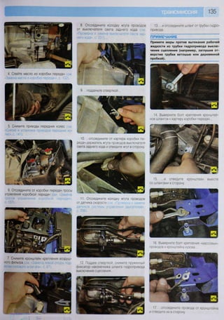 4. Слейте масло из коробки передач (см
«-Замена масла в коробке передач», с. 132).
5. Снимите приводы передних колес (см
«Снятие и установка приводов передних ко-
лес», с. 141).
6. Отсоедините от коробки передач тросы
управления коробкой передач (см. «Замена
тросов управления коробкой передач»,
с. 137).
7 Снимите кронштейн крепления воздуш-
ного фильтра (см 'Замена левой опор под-
вески силового агрегата», с. 87).
у
135
11. Отсоедините колодку жгута проводов
отдатчика скорости (см. «Проверка и замена
датчиков системы управления двигателем»,
с. 206).
12. Поддев отверткой, снимите пружинный
фиксатор наконечника шланга гидропривода
выключения сцепления...
13. ...и отсоедините шланг от трубки гидро-
привода.
ПРИМЕЧАНИЕ
Примите меры против вытекания рабочей
жидкости из трубки гидропривода выклю-
чения сцепления (например, заглушив от-
верстие трубки ветошью или деревянной
пробкой).
10. ...отсоедините от картера коробки пе-
редач держатель жгута проводов выключателя
света заднего хода и отведите жгут в сторону.
8. Отсоедините колодку жгута проводов
от выключателя света заднего хода
«Проверка и замена выключателя света зад-
него хода», с. 231)...
9. ...подденьте отверткой...
14. Выверните болт крепления кронштей-
нов шлангов к картеру коробки передач...
17 отсоедините провода от кронштейна
и отведите их в сторону.
15. ...и отведите кронштейн вместе
со шлангами в сторону.
16. Выверните болт крепления «массовых»
проводов к кронштейну кузова...
 