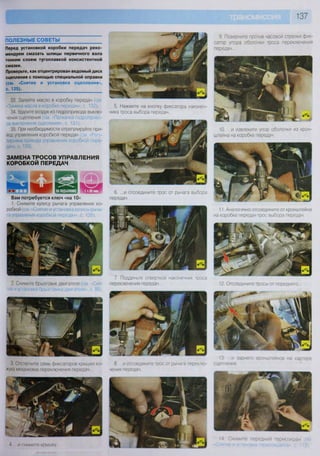 137
ПОЛЕЗНЫЕ СОВЕТЫ
Перед установкой коробки передач реко-
мендуем смазать шлицы первичного вала
тонким слоем тугоплавкой консистентной
смазки.
Проверьте, как отцентрирован ведомый диск
сцепления с помощью специальной оправки
(см. «Снятие и установка сцепления»,
с. 125).
33. Залейте масло в коробку передач см
"Замена масла в коробке передач», с. 132).
34. Удалите воздух из гидропривода выклю-
чения сцепления(см -Прокачка гидроприво-
да выключения сцепления», с. 131).
35. При необходимости отрегулируйте при-
вод управления коробкой передач (см. Регу-
лировка привода управления коробкой пере-
дач», с. 139).
ЗАМЕНА ТРОСОВ УПРАВЛЕНИЯ
КОРОБКОЙ ПЕРЕДАЧ
Вам потребуется ключ «на 10»
1. Снимите кулису рычага управления ко-
робкой (см Снятие и установка кулисы рыча-
га управления коробкой передач», с. 138).
2. Снимите брызговик двигателя (см «Сня-
тие и установка брызговика двигателя», с. 86).
3 Отстегните семь фиксаторов крышки ко-
жуха механизма переключения передач...
4 и снимите коышку
6. ...и отсоедините трос от рычага выбора
передач.
7. Подденьте отверткой наконечник троса
переключения передач
5. Нажмите на кнопку фиксатора наконеч-
ника троса выбора передач
9. Поверните против часовой стрелки фик-
сатор упора оболочки троса переключения
11. Аналогично отсоедините от кронштейна
на коробке передач трос выбора передач.
12. Отсоедините тросы от переднего...
10. ...и извлеките упор оболочки из крон-
штейна на коробке передач.
8. ...и отсоедините трос от рычага переклю-
чения передач.
13. ...и заднего кронштейнов на картере
сцепления.
14 Снимите передний термоэкран
 