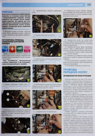 139
2. Установите рычаг управления коробкой
передач в нейтральное положение и зафикси-
руйте его, вставив в вилку а поводка и в от-
верстие б кулисы...
ПРИМЕЧАНИЕ
Кулиса рычага управления коробкой передач
закреплена на основании кузова болтами
с самосрезающимися головками, которые
отрываются при затяжке болтов опреде-
ленным моментом. Это сделано для того,
чтобы исключить возможность несанкциони-
рованной нейтрализации штатно устанав-
ливаемого блокиратора рычага управления
коробкой передач.
8. Переместите рычаг выбора передач
до упора вверх (при этом наконечник тоже пе-
реместится вверх по тросу). Измерьте длину
резьбовой части троса.
9. Переместите рычаг до упора вниз
и вновь измерьте длину резьбовой части тро-
са (разница двух измерений и есть значение
полного хода рычага).
10. Переместите рычаг вверх наполовину
полного хода и зафиксируйте наконечник
на тросе, утопив красную кнопку в наконечник.
11. Установите крышку кожуха механизма
переключения передач.
12. Извлеките из отверстия кулисы рычага
управления коробкой передач фиксирующий
стержень.
13. Пустите двигатель и проверьте четкость
включения всех передач. При необходимости
повторите регулировку.
14. Установите облицовку тоннеля пола.
ПРИВОДЫ
ПЕРЕДНИХ КОЛЕС
ОСОБЕННОСТИ КОНСТРУКЦИИ
Приводы передних колес (рис. 6.8) состоят
из наружных 1 и внутренних 6 шарниров рав-
ных угловых скоростей (ШРУС), соединенных
валами 5. Наружный шарнир обеспечивает
возможность только угловых перемещений
соединяемых валов. Внутренний шарнир до-
полнительно к угловым обеспечивает осевые
смещения валов при повороте передних ко-
лес и работе подвески.
Наружный шарнир типа Бирфильд состоит
из корпуса, сепаратора, обоймы и шести ша-
риков. В корпусе шарнира и в обойме выпол-
нены канавки для размещения шариков Ка-
навки в продольной плоскости выполнены
по радиусу, что обеспечивает требуемый угол
поворота наружного шарнира Шлицевый на-
конечник корпуса наружного шарнира уста-
новлен в ступицу переднего колеса и при-
креплен к ней болтом
Обойма наружного шарнира установлена
на шлицах вала 5 и зафиксирована на валу
стопорным кольцом
Внутренний шарнир типа Трипод состоит
из корпуса и трех роликов на игольчатых под-
шипниках, надетых на цапфы трехшиповой сту-
пицы. В корпусе шарнира выполнены пазы для
роликов Трехшиповая ступица зафиксирована
на валу стопорным кольцом, ролики позволяют
ступице перемещаться в пазах корпуса шарни-
ра в осевом направлении, благодаря чему при-
вод может удлиняться или укорачиваться для
компенсации взаимных перемещений подвески
3. ...металлический стержень диаметром
3 мм.
4. Снимите брызговик двигателя :г/
тие и установка брызговика двигателя», с. 86).
5. Снимите крышку кожуха механизма пере-
ключения передач (см Замена росов уп-
равления коробкой передач», с. 137).
6. Разблокируйте наконечник троса выбора
передач, для чего нажмите на кнопку фиксато-
ра наконечника (красного цвета)...
7. ...и выдвиньте ее из наконечника.
9. Установите детали в порядке, обратном
снятию. Болты крепления кулисы замените
новыми и затяните их до момента отрыва го-
ловок.
РЕГУЛИРОВКА ПРИВОДА
УПРАВЛЕНИЯ КОРОБКОЙ
ПЕРЕДАЧ
Привод управления коробкой передач со-
стоит из двух тросов: выбора и переключения
передач, однако регулируется только трос вы-
бора передач.
Вам потребуются: металлический
стержень диаметром 3 мм (например,
сверло или длинный винт), линейка
1. Снимите облицовку тоннеля пола (см
«Снятие и установка облицовки тоннеля по-
ла», с. 261).
 