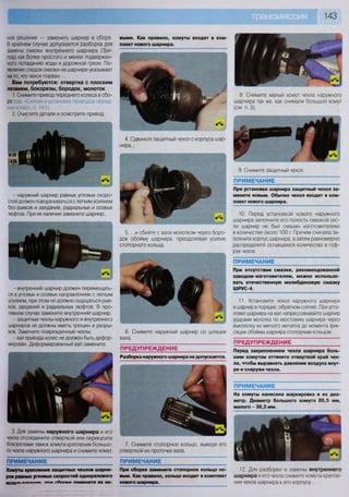 ПРИМЕЧАНИЕ: П Р И М Е Ч А Н И Е
Хомуты крепления защитных чехлов шарни-
ров равных угловых скоростей одноразового
ИСодп».«мания п ш гАппкй ПЯМвНИТв ИХ НО-
При сборке замените стопорное кольцо но-
вым. Как правило, кольцо входит в комплект
нового шарнира.
12. Для разборки и замены внутреннего
шарнира и его чехла снимите хомуты крепле-
ния чехла шарнира к его корпусу..
3 Для замены наружного шарнира и его
чехла отсоедините отверткой или перекусите
бокорезами замок хомута крепления большо-
го чехла наружного шарнира и снимите хомут.
ПРЕДУПРЕЖДЕНИЕ
Разборка наружного шарнира не допускается.
ПРИМЕЧАНИЕ
При установке шарнира защитный чехол за-
мените новым. Обычно чехол входит в ком-
плект нового шарнира.
10. Перед установкой нового наружного
шарнира заполните его полость смазкой (ес-
ли шарнир не был смазан изготовителем)
в количестве около 100 г. Причем сначала за-
полните корпус шарнира, а затем равномерно
распределите оставшееся количество в гоф-
рах чехла.
ПРИМЕЧАНИЕ
При отсутствии смазки, рекомендованной
заводом-изготовителем, можно использо-
вать отечественную молибденовую смазку
ШРУС-4.
11. Установите чехол наружного шарнира
и шарнир в порядке, обратном снятию. При уста-
новке шарнира на вал напрессовывайте шарнир
ударами молотка по хвостовику шарнира через
выколотку из мягкого металла до момента фик-
сации обоймы шарнира стопорным кольцом.
ПРЕДУПРЕЖДЕНИЕ
Перед закреплением чехла шарнира боль-
шим хомутом оттяните отверткой край чех-
ла, чтобы выравнять давление воздуха внут-
ри и снаружи чехла.
ПРИМЕЧАНИЕ
На хомуты нанесена маркировка и их диа-
метр. Диаметр большого хомута 86,5 мм,
малого - 36,5 мм.
выми. Как правило, хомуты входят в ком-
плект нового шарнира.
4. Сдвиньте защитный чехол с корпуса шар-
нира...
7. Снимите стопорное кольцо, выведя его
отверткой из проточки вала.
8. Снимите малый хомут чехла наружного
шарнира так же, как снимали большой хомут
(см. п. 3).
9. Снимите защитный чехол.
ное решение — заменить шарнир в сборе.
В крайнем случае допускается разборка для
замены смазки внутреннего шарнира (Три-
под) как более простого и менее подвержен-
ного попаданию воды и дорожной грязи. По-
явление следов смазки на шарнире указывает
на то, что чехол порван.
Вам потребуются: отвертка с плоским
лезвием, бокорезы, бородок, молоток
1. Снимите привод переднего колеса в сбо-
ре (см «Снятие и установка приводов перед-
них колес», с. 141).
2. Очистите детали и осмотрите привод:
6. Снимите наружный шарнир со шлицев
вала.
- внутренний шарнир должен перемещать-
ся в угловых и осевых направлениях с легким
усилием, при этом не должно ощущаться рыв-
ков, заеданий и радиальных люфтов. В про-
шеном случае замените внутренний шарнир;
- защитные чехлы наружного и внутреннего
шарниров не должны иметь трещин и разры-
вов. Замените поврежденные чехлы;
вал привода колес не должен быть дефор-
мирован Деформированный вал замените.
5. ...и сбейте с вала молотком через боро-
док обойму шарнира, преодолевая усилие
стопорного кольца.
- наружный шарнир равных угловых скоро-
стей должен поворачиваться с легким усилием
без рывков и заеданий, радиальных и осевых
люфтов. При их наличии замените шарнир;
 