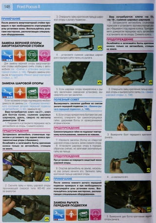 ЗАМЕНА ВЕРХНЕЙ ОПОРЫ
АМОРТИЗАТОРНОЙ СТОЙКИ
Для замены верхней опоры амортизатор-
ной стойки необходимо снять стойку с авто-
мобиля (см «Снятие и установка амортиза-
торной стойки», с. 145). Процесс замены опо-
ры см. в подразделе «Ремонт амортизаторной
стойки», с. 147.
Если проверка опоры подтвердила необхо-
димость ее замены (см. «Проверка техничес-
кого состояния деталей передней подвески
на автомобиле», с. 65), замените ее.
Вам потребуются: ключ «на 21», ключ
для болтов колес, съемник шаровых
шарниров, дрель, сверло по металлу
диаметром 12 мм
1. Поднимите и установите переднюю часть
автомобиля на опоры. Снимите колесо.
ПРЕДУПРЕЖДЕНИЯ
Затормозите автомобиль стояночным тор-
мозом и установите под задние колеса про-
тивооткатные упоры («башмаки»).
Ослабляйте и затягивайте болты крепления
колеса только на автомобиле, стоящем
на земле.
ЗАМЕНА РЫЧАГА
ПЕРЕДНЕЙ ПОДВЕСКИ
НА ПОДЪЕМНИКЕ
5. Выверните два болта крепления задней
опоры рычага...
ЗАМЕНА ШАРОВОЙ ОПОРЫ
ПРЕДУПРЕЖДЕНИЕ
При установке не повредите защитный чехол
шаровой опоры.
Вам потребуются: ключи «на 15»,
«на 18», съемник шаровых шарниров
1. Затормозите автомобиль стояночным
тормозом и установите противооткатные упо-
ры («башмаки») под задние колеса. Приподни-
мите домкратом переднюю часть автомобиля
и установите ее на опоры. Снимите колесо.
ПРЕДУПРЕЖДЕНИЕ
Ослабляйте и затягивайте болты крепления
колеса только на автомобиле, стоящем
на земле.
ПРИМЕЧАНИЕ
После ремонта амортизаторной стойки про-
верьте и при необходимости отрегулируйте
углы установки колес. Воспользуйтесь услу-
гами мастерских, располагающих специаль-
ным оборудованием.
5. Если шаровая опора прикреплена к ры-
чагу заклепками (заводская установка), вы-
сверлите эти три заклепки.
2. Отверните гайку крепления пальца шаро-
вой опоры и выпрессуйте палец (см. «Замена
шаровой опоры», с. 148).
ПОЛЕЗНЫЙ СОВЕТ
Высверливать заклепки удобнее на снятом
рычаге передней подвески (см. «Замена ры-
чага передней подвески», с. 148).
6. Если опора прикреплена болтами (ее уже
меняли), отверните три самоконтрящиеся
гайки, удерживая болты от проворачивания
вторым ключом.
ПРЕДУПРЕЖДЕНИЕ
Самоконтрящиеся гайки не подлежат повтор'
ному использованию, замените их новыми.
7. Извлеките заклепки (болты) из отверстий
шаровой опоры и рычага, затем снимите опору
8. Установите шаровую опору в порядке,
обратном снятию, не затягивая окончательно
гайку ее пальца.
3. Выверните болт переднего крепления
рычага...
9. Опустив автомобиль на землю, несколь-
ко раз сильно качните его. Затяните гайку
крепления пальца шаровой опоры.
ПРИМЕЧАНИЕ
4. ...и извлеките его.
2. Смочите гайку и палец шаровой опоры
проникающей смазкой типа ЛЮ-40 или
ее аналогом.
После замены нижнего рычага передней
подвески проверьте и при необходимости
отрегулируйте углы установки колес. Вос-
пользуйтесь услугами мастерских, распола-
гающих специальным оборудованием.
3. Отверните гайку крепления пальца шаро-
вой опоры к рычагу подвески...
4. ...установите съемник шаровых шарни-
ров и выпрессуйте палец из рычага.
И „ • Щш-
 