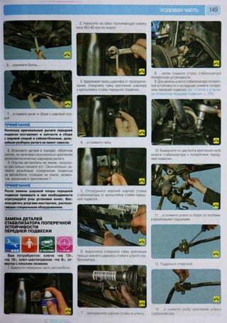 149
«
6. ...извлеките болты...
7. ...и снимите рычаг в сборе с шаровой опо-
рой.
ПРИМЕЧАНИЕ
Поскольку оригинальные рычаги передней
подвески поставляют в запчасти в сборе
с шаровой опорой и сайлентблоками, даль-
нейшая разборка рычага не имеет смысла.
8. Установите детали в порядке, обратном
снятию, не затягивая окончательно крепления
резинометаллических шарниров рычага.
9. Опустив автомобиль на землю, несколь-
ко раз сильно качните его. Окончательно за-
тяните резьбовые соединения подвески
на автомобиле, стоящем на земле, момен-
том, указанным в приложении 1.
ПРИМЕЧАНИЕ
После замены шаровой опоры передней
подвески проверьте и при необходимости
отрегулируйте углы установки колес. Вос-
пользуйтесь услугами мастерских, распола-
гающих специальным оборудованием.
ЗАМЕНА ДЕТАЛЕЙ
СТАБИЛИЗАТОРА ПОПЕРЕЧНОЙ
УСТОЙЧИВОСТИ
ПЕРЕДНЕЙ ПОДВЕСКИ
2. Нанесите на гайки проникающую смазку
типа УЮ-40 или ее аналог.
3. Удерживая палец шарнира от проворачи-
вания, отверните гайку крепления шарнира
к кронштейну стойки передней подвески...
4. ...и снимите гайку.
5. Отсоедините верхний шарнир стойки
стабилизатора от кронштейна стойки перед-
ней подвески.
6. Аналогично отверните гайку крепления
пальца нижнего шарнира стойки к штанге ста-
билизатора...
7 разъедините шарнир стойки и штангу
8. ...затем снимите стойку стабилизатора
поперечной устойчивости.
9. Для замены штанги стабилизатора попереч-
ной устойчивости и ее подушек снимите попере-
чину передней подвески (см. «Снятие и установ-
ка поперечины передней подвески», с. 150).
10. Выверните по два болта крепления скоб
штанги стабилизатора к поперечине перед-
ней подвески...
11. ...и снимите штангу в сборе со скобами
и резиновыми подушками.
13 ...и снимите скобу крепления штанги
стабилизатора
в О лв О ц т ж л
л
Вам потребуются: ключи «на 13»,
«на 15», ключ-шестигранник «на 6», от-
вертка с плоским лезвием
1. Вывесите переднюю часть автомобиля.
 