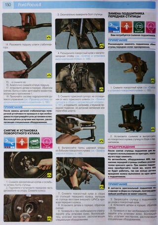 150
14. Разожмите подушку штанги стабилиза-
тора...
15. ...и снимите ее.
16. Аналогично снимите вторую подушку.
17. Установите детали в порядке, обратном
снятию; болты и гайки затягивайте моментом,
указанным в приложении 1.
18. Прокачайте систему гидроусилителя ру-
левого управления (см. «Прокачка системы ги-
дроусилителя рулевого управления», с, 166).
ПРИМЕЧАНИЕ
После замены деталей стабилизатора попе-
речной устойчивости проверьте и при необхо-
димости отрегулируйте углы установки колес.
Воспользуйтесь услугами мастерских, распо-
лагающих специальным оборудованием.
СНЯТИЕ И УСТАНОВКА
ПОВОРОТНОГО КУЛАКА
1. Снимите декоративный колпак и ослабь-
те затяжку болта ступицы.
2. Поднимите и установите переднюю часть
автомобиля на опоры. Снимите колесо.
3. Окончательно выверните болт ступицы. ЗАМЕНА ПОДШИПНИКА
ПЕРЕДНЕЙ СТУПИЦЫ
4. Разъедините поворотный кулак и аморти-
заторную стойку (см. «Снятие и установка
амортизаторной стойки», с. 145).
5. Снимите тормозной суппорт, не отсоеди-
няя от него тормозного шланга (см. «Замена
суппорта в сборе с направляющей колодок»,
с. 181), и подвяжите, например, к пружине пе-
редней подвески, не допуская натяжения или
перегибов шланга.
6. Выпрессуйте палец шаровой опоры
из бобышки поворотного кулака (см. «Замена
шаровой опоры», с. 148).
7. Снимите поворотный кулак в сборе
со ступицей переднего колеса, вытащив
из ступицы хвостовик внешнего ШРУСа при-
вода переднего колеса.
8. Установите детали в порядке, обратном
снятию.
9. Проверьте и при необходимости отрегу-
лируйте углы установки колес. Воспользуй-
тесь услугами мастерских, располагающих
специальным оборудованием.
1ЖI ©11 1 3 3
Вам потребуется съемник подшипников
ПРИМЕЧАНИЕ
Рекомендуем заменять подшипники обеих
ступиц передних колес одновременно.
Ж
1*>ШЯщ ~ шз
1. Снимите поворотный кулак (см. «Снятие
и установка поворотного кулака», с. 150).
2. Установите съемник и выпрессуйте
из поворотного кулака ступицу в сборе с под-
шипником.
ПРЕДУПРЕЖДЕНИЯ
После снятия ступицы подшипник для по-
вторного использования не пригоден, поэто-
му его надо заменить.
На автомобилях, оборудованных АВ8, под-
шипник передней ступицы снабжен уплотни-
телем красного цвета. При замене подшип-
ника приобретайте такой же, иначе АВ5
не будет работать, так как кольцо датчика
вращения колеса выполнено за одно целое
с подшипником.
ПРИМЕЧАНИЕ
В запчасти оригинальный подшипник по-
ставляют в сборе со ступицей, поэтому даль-
нейшая разборка не имеет смысла. _
3. Запрессуйте ступицу с подшипником
до упора в поворотный кулак.
4. Установите детали в порядке, обратном
снятию.
5. Проверьте и при необходимости отрегу-
лируйте углы установки колес. Воспользуй-
тесь услугами мастерских, располагающих
специальным оборудованием.
 