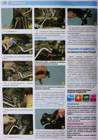 152
ЗАДНЯЯ ПОДВЕСКА
ОСОБЕННОСТИ КОНСТРУКЦИИ
Вам потребуются: торцовые головки
«на 10», «на 15», накидной ключ «на 13»,
сварочный зажим
22. ...отсоедините трубки от рулевого меха-
низма и слейте из них рабочую жидкость гид-
роусилителя или заглушите пробками.
25. Запрессуйте новый сайлентблок.
26. Установите детали в порядке, обратном
снятию. Болты затягивайте моментом, указан-
ным в приложении 1.
27. Прокачайте систему гидроусилителя ру-
левого управления (см. «Прокачка системы ги-
дроусилителя рулевого управления», с. 166).
28. Проверьте и при необходимости отрегу-
лируйте углы установки колес в мастерской,
располагающей специальным оборудованием.
Задняя подвеска автомобилей Роге!
Росиз II с кузовами седан и хэтчбек (рис. 7.2) не-
зависимая, многорычажно-пружинная (по три
поперечных и одному продольному с каждой
стороны), с телескопическими амортизаторами
и стабилизатором поперечной устойчивости.
Задняя подвеска автомобилей с кузовом уни-
версал аналогична по конструкции подвеске ав-
томобилей с кузовами седан и хэтчбек и отлича-
ется лишь креплением амортизатора (рис. 7.3).
Угол развала задних колес задан конструк-
тивно и в эксплуатации не регулируется.
По углу развала можно лишь контролировать
состояние задней подвески (см. «Проверка и
регулировка углов установки колес», с. 67).
Схождение задних колес регулируют болтами
крепления заднего нижнего рычага, выпол-
ненными за одно целое с эксцентриками.
23. Снимите поперечину передней подвески
в сборе с нижними рычагами, рулевым меха-
низмом и штангой стабилизатора, опустив
ее вниз. При необходимости снимите штангу
стабилизатора (см. «Замена деталей стабили-
затора поперечной устойчивости передней
подвески», с. 149), рулевой механизм (см. «За-
мена рулевого механизма», с. 167) и рычаг (см.
«Замена рычага передней подвески», с. 148).
ЗАМЕНА АМОРТИЗАТОРА
ЗАДНЕЙ ПОДВЕСКИ
ПРИМЕЧАНИЕ
Конструкция задней подвески автомобилей
с кузовом универсал несколько иная. Замена
амортизатора на автомобилях с кузовом
универсал описана ниже, в конце этого под-
раздела.
21... .отведите фиксатор
24. При необходимости замены установите
съемник и выпрессуйте сайлентблок попере-
чины передней подвески, запомнив положе-
ние, в котором он был установлен.
ПРЕДУПРЕЖДЕНИЯ
Перед тем как поднять заднюю часть автомо-
биля, включите первую передачу и установи-
те упоры под передние колеса. Приподняв
заднюю часть, установите надежные опоры
рядом с домкратом.
Амортизаторы (левый и правый) заменяйте
парами.
17. ...и извлеките их.
18. Выверните винт крепления держателя
трубок...
20 Выверните болт крепления фиксатора
трубок...
19. ...и отведите держатель с трубками
от рулевого механизма.
ПРИМЕЧАНИЕ
Соединение трубок с рулевым механизмом
уплотнено резиновыми кольцами.
т ж ш
Заменяйте кольца новыми при каждом разъ-
единении соединения.
 