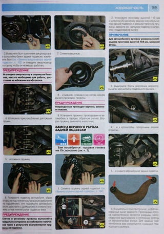 155
ПРЕДУПРЕЖДЕНИЕ
4 Установите приспособление для сжатия
пружин...
Поврежденные прокладки пружины замени-
те новыми.
9. Установите пружину с прокладками на ав-
томобиль в порядке, обратном снятию. Вто-
рую пружину заменяйте аналогично.
ЗАМЕНА ВЕРХНЕГО РЫЧАГА
ЗАДНЕЙ ПОДВЕСКИ
4. ...и к кронштейну поперечины задней
подвески...
П Р Е Д У П Р Е Ж Д Е Н И Е
2. Установите проставку высотой 113 мм
и шириной 20 мм между задним нижним рыча-
гом задней подвески и верхней тарелкой пру-
жины, зажмите ее, нагрузив подвеску (напри-
мер, поддомкратив рычаг).
ПРИМЕЧАНИЕ
Для автомобилей с кузовом универсал необ-
ходима проставка высотой 184 мм, шириной
20 мм.
3. Выверните болты крепления верхнего
рычага к кронштейну продольного рычага...
3 Выверните болт крепления амортизатора
к кронштейну балки задней подвески, извле-
ките болт (см «Замена амортизатора задней
одвески» с 152) и отведите амортизатор
в сторону, чтобы он не мешал работать.
7. Снимите верхнюю...
Не отводите амортизатор в сторону на боль-
шее, чем это необходимо для работы, рас-
стояние во избежание изгиба штока.
8. ...и нижнюю (показано на снятом нижнем
рычаге) прокладки пружины.
5. ...и сожмите пружину.
6. Разгрузите подвеску автомобиля, убрав
опоры из-под нижнего рычага (если работаете
на подъемнике), или поднимите автомобиль
(если работаете с домкратом) и снимите пру-
жину отжав нижний рычаг подвески вниз.
П Р Е Д У П Р Е Ж Д Е Н И Е
Снятие и установку пружины выполняйте
предельно осторожно во избежание получе-
ния травм • результате выстреливания пру-
жины из подвески.
1. Снимите пружину задней подвески (см
«Замена пружины задней подвески», с. 154).
Вам потребуются: торцовая головка
«на 15», проставка (см. п. 2)
5. .. .и снимите верхний рычаг задней подвески.
6 Внимательно осмотрите рычаг, деформи-
рованный рычаг замените Признаками изно-
са сайлентблоков являются разрывы, одно-
стороннее выпучивание и отслоение резины
от металлической втулки Для замены сай-
лентблоков вам потребуются съемники под.
ходящего размера
 