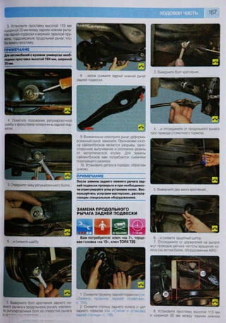 157
3. Установите проставку высотой 113 мм
и шириной 20 мм между задним нижним рыча-
гом задней подвески и верхней тарелкой пру-
жины, поддомкратьте продольный рычаг, что-
бы зажать проставку
П Р И М Е Ч А Н И Е
Для автомобилей с кузовом универсал необ-
ходима проставка высотой 184 мм, шириной
20 мм.
4. Пометьте положение регулировочной
шайбы в кронштейне поперечины задней под-
вески.
8. ...затем снимите задний нижний рычаг
задней подвески.
5, Отверните гайку регулировочного болта...
6 ..и снимите шайбу
9. Внимательно осмотрите рычаг, деформи-
рованный рычаг замените. Признаками изно-
са сайлентблоков являются разрывы, одно-
стороннее выпучивание и отслоение резины
от металлической втулки. Для замены
сайлентблоков вам потребуются съемники
подходящего размера.
10. Установите детали в порядке, обратном
снятию.
ПРИМЕЧАНИЕ
После замены заднего нижнего рычага зад-
ней подвески проверьте и при необходимос-
ти отрегулируйте углы установки колес. Вос-
пользуйтесь услугами мастерских, распола-
гающих специальным оборудованием.
ЗАМЕНА ПРОДОЛЬНОГО
РЫЧАГА ЗАДНЕЙ ПОДВЕСКИ
22шВам потребуются: ключ «на 7», торцо-
вая головка «на 15», ключ ТОВХТЗО
7. Выверните болт крепления заднего ни-
жнего рычага к продольному рычагу, извлеки-
те регулировочный болт из отверстий рычага
и п с " —
1. Снимите пружину задней подвески (см
«Замена пружины задней подвески»,
с. 154).
2. Снимите ступицу заднего колеса и щит
заднего тормоза (см «Снятие и установка
задней ступицы-, с 159).
3. Выверните болт крепления...
4. ...и отсоедините от продольного рычага
трос привода стояночного тормоза.
5. Выверните два винта крепления...
6. ...и снимите защитный щиток.
7. Отсоедините от держателей на рычаге
жгут проводов датчика частоты вращения ко-
леса (на автомобилях, оборудованных АВЗ).
8 Установите проставку высотой 113 мм
и шириной 20 мм между задним нижним
 