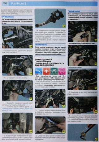 158
рычагом задней подвески и верхней тарелкой
пружины, поддомкратьте продольный рычаг,
чтобы зажать проставку.
ПРИМЕЧАНИЕ
Для автомобилей с кузовом универсал необ-
ходима проставка высотой 184 мм, шириной
20 мм.
9. Выверните болты крепления к продоль-
ному рычагу верхнего...
10. ...и переднего нижнего рычагов.
11. Выведите передний нижний рычаг
из проушины продольного рычага.
12. Снимите задний нижний рычаг (см.
«Замена заднего нижнего рычага задней под-
вески», с. 156).
13. Выверните два болта крепления крон-
штейнов продольного рычага к кузову и сни-
мите продольный рычаг задней подвески.
Щг
3. Выверните по два болта крепления скоб
стабилизатора...
4. ...и снимите штангу стабилизатора в сборе
со стойками, подушками и скобами крепления,
5. Отверните гайки крепления стоек к штан-
ге и снимите стойки.
ПРИМЕЧАНИЕ
После замены продольного рычага задней
подвески проверьте и при необходимости
отрегулируйте углы установки колес. Вос-
пользуйтесь услугами мастерских, распола-
гающих специальным оборудованием.
ЗАМЕНА ДЕТАЛЕЙ
СТАБИЛИЗАТОРА
ПОПЕРЕЧНОЙ УСТОЙЧИВОСТИ
ЗАДНЕЙ ПОДВЕСКИ
ПРИМЕЧАНИЕ
2. Отверните гайку крепления стойки к по-
перечине подвески, удерживая стойку от про-
ворачивания.
14. Внимательно осмотрите рычаг, дефор-
мированный рычаг замените. Признаками из-
носа сайлентблока являются разрывы, одно-
стороннее выпучивание и отслоение резины
от металлической втулки.
15. Установите детали в порядке, обратном
снятию.
Если необходимо заменить только стойки
стабилизатора, то окончательно отверните
гайки крепления пальцев шарниров к штанге
стабилизатора...
...отожмите штангу стабилизатора вниз...
...и снимите стойки.
Вам потребуются: ключ «на 15»,
ключ-шестигранник «на 5», торцовая голо-
вка «на 13», отвертка с плоским лезвием
Для замены деталей стабилизатора попе-
речной устойчивости задней подвески
со стойками с шаровыми шарнирами вы-
полните следующие операции.
1. Ослабьте затяжку гайки крепления паль-
ца шарового шарнира, удерживая палец
от проворачивания.
 