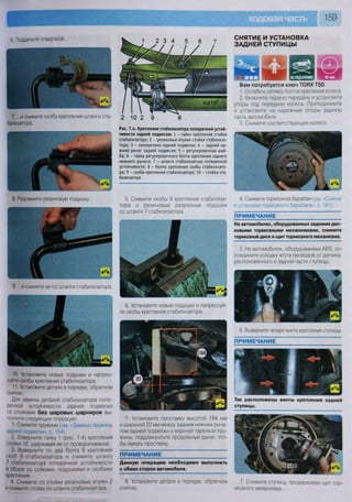 159
6. Подденьте отверткой...
7. ...и снимите скобу крепления штанги ста-
билизатора.
9 ...и снимите ее со штанги стабилизатора.
10. Установите новые подушки и напрес-
суйте скобы крепления стабилизатора.
11 Установите детали в порядке, обратном
снятию,
Для замены деталей стабилизатора попе-
речной устойчивости задней подвески
со стойками без шаровых шарниров вы-
полните следующие операции.
1 Снимите пружины (см. «Замена пружины
задней подвески», с. 154).
2 Отверните гайку 1 (рис. 7.4) крепления
стойки 10, удерживая ее от проворачивания.
3 Выверните по два болта 8 крепления
скоб 9 стабилизатора и снимите штангу
7 стабилизатора поперечной устойчивости
в сборе со сойками, подушками и скобами
крепления
4 Снимите со стойки резиновые втулки 2
и снимите стойку со штанги стабилизатора
Рис. 7.4. Крепление стабилизатора поперечной устой-
чивости задней подвески: 1 - гайка крепления стойки
стабилизатора; 2 - резиновые втулки стойки стабилиза-
тора; 3 - поперечина задней подвески; 4 - задний ни-
жний рычаг задней подвески; 5 - регулировочная шай-
ба; б - гайка регулировочного болта крепления заднего
нижнего рычага; 7 - штанга стабилизатора поперечной
устойчивости; 8 - болты крепления скобы стабилизато-
ра; 9 - скоба крепления стабилизатора; 10 - стойка ста-
билизатора
5. Снимите скобы 9 крепления стабилиза-
тора и резиновые разрезные подушки
со штанги 7 стабилизатора.
ПРИМЕЧАНИЕ
Данную операцию необходимо выполнить
с обеих сторон автомобиля.
8 Установите детали в порядке, обратном
снятию.
СНЯТИЕ И УСТАНОВКА
ЗАДНЕЙ СТУПИЦЫ
8 Разожмите резиновую подушку...
6. Установите новые подушки и напрессуй-
те скобы крепления стабилизатора.
7. Установите проставку высотой 184 мм
и шириной 20 мм между задним нижним рыча-
гом задней подвески и верхней тарелкой пру-
жины, поддомкратьте продольный рычаг, что-
бы зажать проставку.
Вам потребуется ключ ТОРХ Т50
1. Ослабьте затяжку болтов крепления колеса
2. Включите первую передачу и установите
упоры под передние колеса Приподнимите
и установите на надежные опоры заднюю
часть автомобиля.
3. Снимите соответствующее колесо.
4. Снимите тормозной барабан (см. «Снятие
и установка тормозного барабана», с. 181).
ПРИМЕЧАНИЕ
На автомобилях, оборудованных задними дис-
ковыми тормозными механизмами, снимите
тормозной диск и щит тормозного механизма.
ПРИМЕЧАНИЕ
Так расположены винты крепления задней
ступицы.
7 Снимите ступицу, придерживая щит тор-
мозного механизма
5. На автомобилях, оборудованных АВЗ, от-
соедините колодку жгута проводов от датчика,
расположенного в задней части ступицы.
6. Выверните четыре винта крепления ступицы.
 