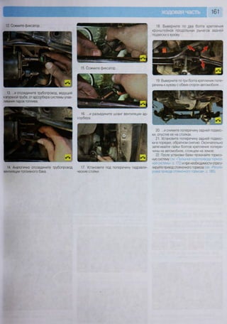 161
12. Сожмите фиксатор...
14. Аналогично отсоедините трубопровод
вентиляции топливного бака.
15. Сожмите фиксатор...
17. Установите под поперечину гидравли-
ческие стойки.
18. Выверните по два болта крепления
кронштейнов продольных рычагов задней
подвески к кузову.
19. Выверните потри болта крепления попе-
речины к кузову с обеих сторон автомобиля...
20. ...и снимите поперечину задней подвес-
ки, опустив ее на стойках.
21. Установите поперечину задней подвес-
ки в порядке, обратном снятию. Окончательно
затягивайте гайки болтов крепления попере-
чины на автомобиле, стоящем на земле.
22. После установки балки прокачайте тормоз-
ную систему (см «Прокачка гидропривода тормоз-
ной системы», с. 172) и при необходимости отрегу-
лируйте привод стояночного тормоза (см «Регули-
ровка привода стояночного тормоза», с. 185).
13. ...и отсоедините трубопровод, ведущий
к впускной трубе, от адсорбера системы улав-
ливания паров топлива.
 