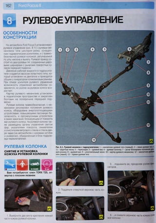 162
'кЁл РУЛЕВОЕУПРАВЛЕНИЕ
ОСОБЕННОСТИ
КОНСТРУКЦИИ
На автомобили Роге! Росиз II устанавливают
рулевое управление (рис. 8.1) с рулевым ме-
ханизмом типа шестерня-рейка, оснащен-
ным гидравлическим усилителем, и стравмо-
безопасной рулевой колонкой, регулируемой
по углу наклона и вылету. Рулевой привод со-
стоит из двух рулевых тяг, соединенных шаро-
выми шарнирами с рычагами поворотных ку-
лаков передней подвески.
Давление рабочей жидкости в гидроусили-
теле создается насосом лопастного типа, ко-
торый установлен на двигателе и приводится
общим с генератором поликлиновым ремнем.
При отказе усилителя рулевого управления
возможность управления автомобилем со-
храняется, но усилие на рулевом колесе воз-
растает.
Картер рулевого механизма установлен
в подкапотном пространстве и закреплен
болтами на поперечине передней под-
вески.
Рулевая колонка травмобезопасная, с ме-
ханизмом регулировки положения рулевого
колеса, оборудована энергопоглощающими
устройствами, повышающими пассивную бе-
зопасность, и противоугонным устройством
в замке зажигания, блокирующим от поворота
вал рулевого колеса. На рулевой колонке так-
же размещены органы управления светом
фар, указателями поворота, омывателем
и очистителем ветрового стекла и стекла две-
ри задка (на автомобилях с кузовами хэтчбек
и универсал), объединенные в блок подруле-
вых переключателей.
РУЛЕВАЯ КОЛОНКА
СНЯТИЕ И УСТАНОВКА
КОЖУХА РУЛЕВОЙ КОЛОНКИ
Ч й н • ш
Вам потребуются: ключ ТОРХ Т25, от-
вертка с плоским лезвием
Рис. 8.1. Рулевой механизм с гидроусилителем: 1 - наконечник рулевой тяги (правый); 2 - левая рулевая тяга; 3,
11 - защитные чехлы; 4 - термоэкран; 5 - рулевой вал; 6 - рулевая колонка; 7 - рычаг блокировки положения руле-
вой колонки; 8 - рулевой вал; 9 - уплотнительный чехол; 10 - картер рулевого механизма; 12 - наконечник рулевой
тяги (левый); 13 - правая рулевая тяга
3. ...поднимите ее, преодолев усилие фик-
саторов...
2. Подденьте отверткой верхнюю часть ко-
жуха...
1. Выверните два винта крепления нижней
части кожуха рулевой колонки.
— . Л
4. ...и снимите верхнюю часть кожуха руле-
вой колонки.
 