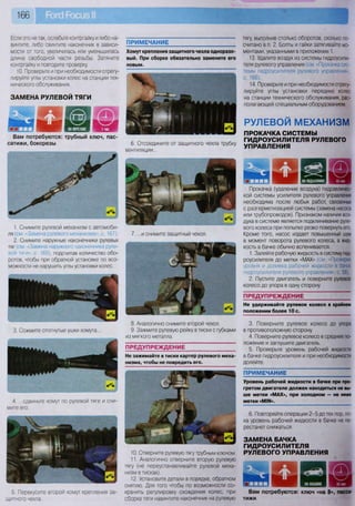 Если это не так, ослабьте контргайку и либо на-
винтите, либо свинтите наконечник в зависи-
мости от того, увеличилась или уменьшилась
длина свободной части резьбы. Затяните
контргайку и повторите проверку
10. Проверьте и при необходимости отрегу-
лируйте углы установки колес на станции тех-
нического обслуживания.
ЗАМЕНА РУЛЕВОЙ ТЯГИ
ПРИМЕЧАНИЕ
Вам потребуются: трубный ключ, пас-
сатижи, бокорезы
1. Снимите рулевой механизм с автомоби-
ля (см. «Замена рулевого механизма», с. 167).
2. Снимите наружные наконечники рулевых
тяг (см. «Замена наружного наконечника руле-
вой тяги», с 165), подсчитав количество обо-
ротов, чтобы при обратной установке по воз-
можности не нарушить углы установки колес.
3. Сожмите отогнутые ушки хомута..
4. сдвиньте хомут по рулевой тяге и сни-
мите его.
Хомут крепления защитного чехла одноразо-
вый. При сборке обязательно замените его
новым.
6. Отсоедините от защитного чехла трубку
вентиляции...
7. ...и снимите защитный чехол.
8. Аналогично снимите второй чехол.
9. Зажмите рулевую рейку в тиски с губками
из мягкого металла.
ПРЕДУПРЕЖДЕНИЕ
Не зажимайте в тиски картер рулевого меха-
низма, чтобы не повредить его.
5. Перекусите второй хомут крепления за-
щитного чехла.
10. Отверните рулевую тягу трубным ключом.
11. Аналогично отверните вторую рулевую
тягу (не переустанавливайте рулевой меха-
низм в тисках).
12. Установите детали в порядке, обратном
снятию. Для того чтобы по возможности со-
хранить регулировку схождения колес, при
сборке тяги навинтите наконечник на рулевую
тягу, выполнив столько оборотов, сколько по-
считано в п. 2. Болты и гайки затягивайте мо-
ментами, указанными в приложении 1.
13. Удалите воздух из системы гидроусили-
теля рулевого управления (см. «Прокачка сис-
темы гидроусилителя рулевого управления»,
с. 166).
14. Проверьте и при необходимости отрегу-
лируйте углы установки передних колес
на станции технического обслуживания, рас-
полагающей специальным оборудованием.
РУЛЕВОЙ МЕХАНИЗМ
ПРОКАЧКА СИСТЕМЫ
ГИДРОУСИЛИТЕЛЯ РУЛЕВОГО
УПРАВЛЕНИЯ
Прокачка (удаление воздуха) гидравличес-
кой системы усилителя рулевого управления
необходима после любых работ, связанных
с разгерметизацией системы (замена насоса
или трубопроводов). Признаком наличия воз-
духа в системе является подклинивание руле-
вого колеса при попытке резко повернуть его.
Кроме того, насос издает повышенный шум
в момент поворота рулевого колеса, а жид-
кость в бачке обычно вспенивается.
1. Залейте рабочую жидкость в систему гид-
роусилителя до метки «МАХ» (см. «Проверка
уровня и доливка рабочей жидкости в бачок
гидроусилителя рулевого управления», с. 58).
2. Пустите двигатель и поверните рулевое
колесо до упора в одну сторону.
ПРЕДУПРЕЖДЕНИЕ ~~
Не удерживайте рулевое колесо в крайнем
положении более 10 с.
3. Поверните рулевое колесо до упора
в противоположную сторону.
4. Поверните рулевое колесо в среднее по-
ложение и заглушите двигатель.
5. Проверьте уровень рабочей жидкости
в бачке гидроусилителя и при необходимости
долейте.
ПРИМЕЧАНИЕ
Уровень рабочей жидкости в бачке при про-
гретом двигателе должен находиться не вы-
ше метки «МАХ», при холодном — не ниже
метки «М1Ы».
6. Повторяйте операции 2-5 до тех пор, по-
ка уровень рабочей жидкости в бачке не пе-
рестанет снижаться.
ЗАМЕНА БАЧКА
ГИДРОУСИЛИТЕЛЯ
РУЛЕВОГО УПРАВЛЕНИЯ
НА МАШИНЕ I 30 ь
Вам потребуются: ключ «на 8», пасса-
тижи
 