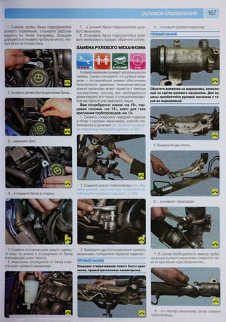 167
1. Снимите пробку бачка гидроусилителя
рулевого управления, откачайте рабочую
жидкость из бачка (например, большим
шприцем) и установите пробку на место, что-
бы в бачок не попала грязь.
7. ...и снимите бачок гидроусилителя руле-
вого механизма.
8. Установите бачок гидроусилителя руле-
вого механизма в порядке, обратном снятию.
ЗАМЕНА РУЛЕВОГО МЕХАНИЗМА
4 ...и снимите рулевой механизм
ПРИМЕЧАНИЕ
2. Ослабьте затяжку болта крепления бачка...
3. ...извлеките болт..
4. ..и отведите бачок в сторону.
5 Сожмите отогнутые ушки хомута, сдвинь-
те хомут по шлангу и отсоедините от бачка
всасывающий шланг насоса.
6 Аналогично отсоедините от бачка слив-
ной шланг рулевого механизма...
3. Выверните два болта крепления рулевого
механизма к поперечине передней подвеске..
ПРИМЕЧАНИЕ
Показано отворачивание левого болта креп
ления, правый расположен симметрично.
6. .. .и снимите термоэкран.
7. В случае необходимости замены трубо-
проводов рулевого механизма отверните гай-
ки их крепления к распределителю.
8 и к картеру механизма, затем снимите
трубопроводы
Рулевой механизм снимают для ремонта или
замены. Однако учитывайте, что рулевой меха-
низм — это важнейший элемент обеспечения
безопасности движения. Низкокачественный
ремонт механизма может привести к тяжелым
последствиям, поэтому при необходимости
ремонтируйте его только в специализирован-
ной мастерской или заменяйте новым.
Вам потребуются: ключи «на 10», тор-
цовая головка «на 15», ключ для гаек
крепления трубопроводов «на 13»
1. Снимите поперечину передней подвески
в сборе с рулевым механизмом, штангой ста-
билизатора и рычагами ;м «Снят1 юн .: гаи )з-
ка поперечины передней подвески», с 151).
2. Снимите штангу стабилизатора см «За-
мена деталей стабилизатора поперечной ус-
тойчивости передней подвески», с. 149).
Обратите внимание на маркировку, нанесен-
ную на картер рулевого механизма. Для за-
мены приобретайте рулевой механизм с та-
кой же маркировкой.
5. Выверните два болта.
 