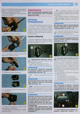 15
жмите на кнопку 2 Если необходимо разбло-
кировать только замок двери задка (крышки
багажника), нажмите на кнопку 3
Для замены батарейки в ключе выполните
следующие операции.
ПРЕДУПРЕЖДЕНИЕ
1. Отожмите отверткой фиксатор.
2. ...и разъедините блок дистанционного
управления и держатель ключа.
3. Отожмите отверткой фиксатор...
4 ...и разделите корпус блока дистанцион-
ного управления.
5 Извлеките батарейку из корпуса блока
дистанционного управления
6 Установите новую батарейку в порядке,
обратном снятию
При установке батарейки соблюдайте поляр-
ность: положительный полюс батарейки
должен быть сверху.
ОРГАНЫ
УПРАВЛЕНИЯ
Расположение органов управления показа-
но на рис. 1.7. Для удобства пользования
на рукоятки, кнопки и контрольно-измери-
тельные приборы, расположенные на панели
приборов и других дополнительных панелях
управления, нанесены символы функциональ-
ного назначения.
ПАНЕЛЬ ПРИБОРОВ
На панели приборов расположены следую-
щие органы управления и контрольно-изме-
рительные приборы (см. рис. 1.7).
- включены стояночные огни. Для
включения данного режима нажмите на руко-
ятку выключателя и поверните ее против часо-
вой стрелки.
Для включения заднего противотуманного
фонаря поверните рукоятку переключателя
в положение ШС) и вытяните ее на одну по-
зицию.
ПРИМЕЧАНИЕ
При включении заднего противотуманного
фонаря в комбинации приборов загорается
контрольная лампа 17 (см. рис. 1.8).
Для включения противотуманных фар по-
верните рукоятку переключателя в положение
ШО и вытяните ее на две позиции
ПРИМЕЧАНИЕ
При включении противотуманных фар в ком-
бинации приборов загорается контрольная
лампа 26 (см. рис. 1.8).
К ©жрс -.00:
1 - переключатель наружного освеще-
ния. Поворотом рукоятки выберите одно
из следующих положений:
О - наружное освещение выключено;
ЕООс _ включено габаритное освещение;
ПРИМЕЧАНИЕ
При включении габаритного освещения
в комбинации приборов загорается кон-
трольная лампа 3 (см. рис. 1.8).
ШО - включен ближний/дальний свет
фар;
ПРИМЕЧАНИЕ
При включении дальнего света фар в комби-
нации приборов загорается контрольная
лампа 13 (см. рис. 1.8).
А11ТО — автоматический режим включения
ближнего света фар в зависимости от осве-
щенности (на автомобилях, оборудованных
системой автоматического включения ближ-
него света);
ПРИМЕЧАНИЯ
Для работы автоматического режима вклю-
чения ближнего света зажигание должно
быть включено (ключ в выключателе зажига-
ния должен находиться в положении «II»).
В режиме А1ЛО дальний свет фар может
быть включен, только если система включи-
ла ближний свет.
В режиме А11ТО противотуманные фары
и фонарь не включаются. Для их включения
необходимо повернуть ручку выключателя
в положение ю .
2 - регулятор электрокорректора света
фар. Вращением рукоятки регулятора в зави-
симости от загрузки автомобиля изменяют
угол наклона пучка света фар таким образом,
чтобы исключить ослепление водителей
встречного транспорта. Совмещение метки
на рукоятке регулятора и цифры на шкале
обеспечивает соответствующую регулировку
положения фар при следующих вариантах за-
грузки автомобиля:
0 - один водитель или водитель и пассажир
на переднем сиденье;
1 - все места заняты;
2 - один водитель и груз в багажнике;
3 - все места заняты и груз в багажнике;
4 - все места заняты, груз в багажнике, ав-
томобиль эксплуатируется с прицепом
ПРИМЕЧАНИЕ
При эксплуатации автомобиля с прицепом
может потребоваться перевести регулятор
электрокорректора на одну позицию больше
(например, вместо поз. 2 установить поз. 3).
3 - рычаг переключателя наружного ос-
вещения и указателей поворота. Рычаг
 