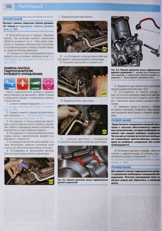 168
ПРИМЕЧАНИЕ
7. Выверните винт крепления...
Процесс замены защитных чехлов рулевых
тяг описан в подразделе «Замена рулевой
тяги», с. 166.
9. Установите детали в порядке, обратном
снятию. При установке рулевого механизма
обратите внимание на то, чтобы рейка нахо-
дилась в среднем (нейтральном) положении,
а положение рулевого колеса соответствова-
ло прямолинейному движению.
10. Проверьте и при необходимости отрегу-
лируйте углы установки передних колес (см
«Проверка и регулировка углов установки ко-
лес», с. 67).
ЗАМЕНА НАСОСА
ГИДРОУСИЛИТЕЛЯ
РУЛЕВОГО УПРАВЛЕНИЯ
Насос гидроусилителя рулевого управле-
ния установлен на двигателе с левой стороны
и приводится общим с генератором поликли-
новым ремнем.
1. Снимите правый подкрылок (см. «Снятие
и установка брызговиков колес и подкрыл-
ков», с. 235).
2. Снимите ремень привода вспомогатель-
ных агрегатов (см. «Замена ремня привода
вспомогательных агрегатов», с. 74).
3. Отсоедините от бачка возвратную магист-
раль насоса гидроусилителя рулевого управле-
ния, слейте в подходящую емкость из бачка гид-
роусилителя и шланга рабочую жидкость.
4. Отсоедините от насоса возвратную маги-
страль насоса гидроусилителя рулевого уп-
равления и снимите ее.
5. Отсоедините кронштейн магистралей от ку-
зова автомобиля, пометив положение крон-
штейна для облегчения дальнейшей установки.
6. Отсоедините от кронштейна нагнета-
тельную магистраль рулевого механизма.
8. ...и отсоедините опорный кронштейн ма-
гистралей от картера рулевого механизма.
9. Раскройте кронштейн и снимите его.
10. Выверните болт крепления...
11. ...откиньте фиксатор и отсоедините
от рулевого механизма напорную магистраль.
Рис. 8.2. Нижнее крепление насоса гидроусилителя
рулевого управления
Рис. 8.3. Верхнее крепление насоса гидроусилителя
рулевого управления: 1 - колодка жгута проводов дат-
чика давления в гидросистеме усилителя рулевого уп-
равления; 2 - болты верхнего крепления насоса
12. Выверните два нижних болта крепления
насоса гидроусилителя (рис. 8.2).
13. Отсоедините от насоса колодку 1
(рис. 8.3) жгута проводов, выверните два бол-
та 2 крепления насоса и снимите насос в сбо-
ре с напорной магистралью рулевого меха-
низма.
14. Зажмите насос в тисках с губками
из мягкого металла, отверните гайку крепле-
ния напорной магистрали и снимите магист-
раль.
ПРИМЕЧАНИЕ
Герметичность соединения напорной магис-
трали с насосом обеспечивается тефлоно-
вым уплотнителем, который необходимо за-
менять при каждой разборке соединения.
Так как для установки уплотнителя необходи-
мо специальное приспособление, рекомен-
дуем не разбирать соединение без особой
необходимости.
15. Установите детали в порядке, обратном
снятию, и удалите воздух из системы гидро-
усилителя рулевого управления (см. «Прокач-
ка системы гидроусилителя рулевого управ-
ления», с. 166).
ПРИМЕЧАНИЕ
Для ремонта насоса гидроусилителя рулево-
го управления необходимо специальное обо-
рудование. Поэтому неисправный насос за-
мените новым или обратитесь в сервисный
центр.
 