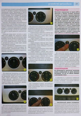 21
но комфортные условия в автомобиле неза-
висимо от погодных условий и температуры
окружающей среды. Температура в салоне
регулируется смешиванием холодного и го-
рячего воздуха. Блок охлаждения системы
кондиционирования снижает температуру
и влажность воздуха, очищает его от пыли.
Отопитель повышает температуру воздуха
при любых режимах работы системы.
Комплекс обеспечивает малоинерционное
регулирование температуры воздуха, практи-
чески не зависящее от скорости движения ав-
томобиля. Количество поступающего в салон
воздуха в основном определяется режимом
работы вентилятора, поэтому его нужно вклю-
чать даже во время движения с высокой ско-
ростью.
Наружный воздух может поступать в салон
через окна дверей при опущенных стеклах
и воздухонагнетатель, расположенный перед
ветровым стеклом. Воздух из воздухонагнета-
теля может поступать в салон автомобиля че-
рез сопла обдува ветрового стекла, боковые
и центральные сопла, а также через нижние
сопла корпуса отопителя.
Объем, температуру, направление и интен-
сивность воздушных потоков регулируют пе-
реключателями, установленными в блоке уп-
равления системой отопления (кондициони-
рования) и вентиляции.
Для изменения температуры поступающего
в салон воздуха вращайте рукоятку регулято-
ра температуры. Синяя часть шкалы соответ-
ствует подаче максимально охлажденного
воздуха, красная — максимально подогрето-
го. При среднем положении рукоятки в салон
подается воздух при температуре окружаю-
щей среды (белая часть шкалы).
Для увеличения интенсивности подачи воз-
духа в салон во время движения и обеспече-
ния подачи воздуха в неподвижный автомо-
биль включите рукояткой переключателя один
из четырех режимов работы вентилятора воз-
духонагнетателя.
Для изменения направления подачи возду-
ха выберите рукояткой регулятора распреде-
ления потоков воздуха один из следующих ва-
риантов (по часовой стрелке):
- подача воздуха в верхнюю и нижнюю час-
ти салона (через боковые и центральные соп-
ла панели приборов, а также через нижние
сопла корпуса отопителя);
- подача воздуха в верхнюю часть салона
(через боковые и центральные сопла панели
приборов);
- подача воздуха в верхнюю часть салона
и на ветровое стекло (через боковые и цент-
ральные сопла панели приборов и сопла об-
дува ветрового стекла);
- подача воздуха на ветровое стекло (через
сопла обдува ветрового стекла);
- подача воздуха в нижнюю часть салона
и на ветровое стекло (через нижние сопла корпу-
са отопителя и сопла обдува ветрового стекла);
- подача воздуха в нижнюю часть салона
(через нижние сопла корпуса отопителя).
Рукоятку регулятора можно устанавливать
в промежуточные положения для более точ-
ной настройки.
Для охлаждения воздуха, поступающего
в салон автомобиля, нажмите на кнопку вклю-
чения кондиционера (если он установлен
на автомобиле).
При включении кондиционера в кнопке за-
горится контрольная лампа Для выключения
кондиционера повторно нажмите на кнопку
(контрольная лампа погаснет).
П Р Е Д У П Р Е Ж Д Е Н И Е
Включение кондиционера во время работы
двигателя в тяжелых условиях (затяжные
подъемы, интенсивное городское движение
и пр.) может привести к перегреву двигате-
ля. Следите за показаниями указателя тем-
пературы охлаждающей жидкости: если
температура превышает допустимое значе-
ние, выключите кондиционер. При длитель-
ных поездках в условиях городского движе-
ния эффективность работы кондиционера
может снизиться из-за напряженного тепло-
вого режима двигателя. Это не является при-
знаком неисправности, при движении в нор-
мальных дорожных условиях кондиционер
будет работать по-прежнему эффективно.
Для включения режима рециркуляции на-
жмите на соответствующую кнопку (в ней за-
горится контрольная лампа). При включенном
режиме рециркуляции наружный воздух
не поступает в салон, а вентилятор воздухо-
нагнетателя обеспечивает циркуляцию возду-
ха внутри салона. Этот режим используют для
быстрого прогрева салона в холодное время
года, а также при повышенной запыленности
и загазованности окружающего воздуха.
П Р Е Д У П Р Е Ж Д Е Н И Е
Не рекомендуется длительное включение
режима рециркуляции во время движения
автомобиля, так как это обычно приводит
к запотеванию стекол.
В зависимости от различных комбинаций
включения переключателей блока управления
система отопления и вентиляции работает
в следующих основных режимах:
максимальный режим охлаждения.
Используется в жаркую погоду и после продол-
жительной стоянки на солнце для быстрого ох-
лаждения воздуха в салоне В этом случае пе-
ред включением кондиционера рекомендуется
ненадолго открыть окна, чтобы удалить из са-
лона нагретый воздух Кондиционер и режим
рециркуляции воздуха должны быть включены;
 