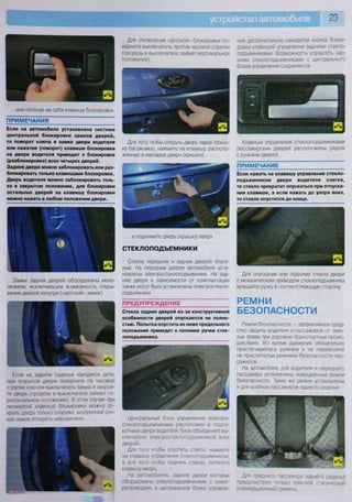 23
...или потянув на себя клавишу блокировки.
ПРИМЕЧАНИЯ
Если на автомобиле установлена система
центральной блокировки замков дверей,
то поворот ключа в замке двери водителя
или нажатие (поворот) клавиши блокировки
на двери водителя приводит к блокировке
(разблокировке) всех четырех дверей.
Задние двери можно заблокировать или раз-
блокировать только клавишами блокировки.
Дверь водителя можно заблокировать толь-
ко в закрытом положении, для блокировки
остальных дверей на клавишу блокировки
можно нажать в любом положении двери.
Замки задних дверей оборудованы меха-
низмом, исключающим возможность откры-
вания дверей изнутри («детский» замок).
Если на заднем сиденье находятся дети,
при открытой двери поверните по часовой
стрелке ключом выключатель замка и закрой-
те дверь (прорезь в выключателе займет го-
ризонтальное положение). В этом случае при
ненажатой клавише блокировки можно от-
крыть дверь только снаружи, внутренней руч-
кой замок отпереть невозможно.
Для отключения «детской» блокировки по-
верните выключатель против часовой стрелки
(прорезь в выключателе займет вертикальное
положение).
ния дополнительно находится кнопка блоки-
ровки клавишей управления задними стекло-
подъемниками. Возможность управлять зад-
ними стеклоподъемниками с центрального
блока управления сохраняется.
Для того чтобы открыть дверь задка (крыш-
ку багажника), нажмите на клавишу, располо-
женную в накладке двери (крышки)...
...и поднимите дверь (крышку) вверх.
СТЕКЛОПОДЪЕМНИКИ
Стекла передних и задних дверей опуск-
ные. На передних дверях автомобиля уста-
новлены электростеклоподъемники На зад-
ние двери в зависимости от комплектации
также могут быть установлены электростекло-
подъемники.
ПРЕДУПРЕЖДЕНИЕ
Стекла задних дверей из-за конструктивной
особенности дверей опускаются не полно-
стью. Попытка опустить их ниже предельного
положения приведет к поломке ручки стек-
лоподъемника.
Центральный блок управления электро-
стеклоподъемниками расположен в подло-
котнике двери водителя. Блок объединяет вы-
ключатели электростеклоподъемников всех
дверей.
Для того чтобы опустить стекло, нажмите
на клавишу управления стеклоподъемником,
а для того чтобы поднять стекло, потяните
клавишу вверх
На автомобилях, задние двери которых
оборудованы стеклоподъемниками с элект-
роприводом, в центральном блоке управле-
Клавиши управления стеклоподъемниками
пассажирских дверей расположены рядом
с ручками дверей.
ПРИМЕЧАНИЕ
Если нажать на клавишу управления стекло-
подъемником двери водителя слегка,
то стекло прекратит опускаться при отпуска-
нии клавиши, а если нажать до упора вниз,
то стекло опустится до конца.
Для опускания или подъема стекла двери
с механическим приводом стеклоподъемника
вращайте ручку в соответствующую сторону
РЕМНИ
БЕЗОПАСНОСТИ
Ремни безопасности — эффективное сред-
ство защиты водителя и пассажиров от тяже-
лых травм при дорожно-транспортных проис-
шествиях. Во время движения обязательно
пристегивайтесь ремнем и не перевозите
не пристегнутых ремнями безопасности пас-
сажиров.
На автомобиле для водителя и переднего
пассажира установлены инерционные ремни
безопасности. Такие же ремни установлены
и для крайних пассажиров заднего сиденья.
Для среднего пассажира заднего сиденья
предусмотрен только поясной статический
(неинерционный) ремень
 