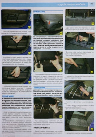 25
Для этого потяните подголовник вверх
до момента фиксации (будет слышен щелчок).
Рычаг регулировки высоты подушки сиде
нья находится слева на торце сиденья.
Если нужно поднять подушку сиденья, под-
нимите рычаг вверх и отпустите его — подуш-
ка чуть-чуть поднимется. Повторяйте опера-
цию до тех пор, пока подушка не займет наи-
более удобное для вас положение.
Если нужно опустить подушку сиденья, опу-
стите рычаг вверх и отпустите — подушка
чуть-чуть опустится. Повторяйте операцию
до тех пор, пока подушка не займет наиболее
удобное положение.
ПРИМЕЧАНИЕ
В зависимости от комплектации может быть
установлен электропривод подушки сиде-
нья. В этом случае вместо рычага регулиров-
ки установлен переключатель: при нажатии
на верхнюю часть переключателя подушка
сиденья поднимается, при нажатии на ни-
жнюю часть переключателя — опускается.
Рычаг регулировки положения валика пояс-
ничного подпора находится на левом торце
спинки сиденья посередине. Положение ва-
лика меняют поворотом рычага вперед или
назад.
В автомобилях с трехдверным кузовом,
чтобы сесть на заднее сиденье, поверните
ручку, расположенную в верхней части спинки
сиденья, сложите спинку вперед до фиксации
и сдвинуть сиденье вперед
После посадки пассажира сдвиньте сиде-
нье назад, поверните ручку в спинке сиденья
И р я ч п п ж и т р СПИНКУ
На накладке сиденья в зависимости от ком-
плектации может находиться переключатель
регулировки положения педального узла
(место, где находится выключатель, показа-
но стрелкой), чтобы приблизить педальный
узел к водителю, нажмите на верхнюю часть
переключателя, а чтобы отодвинуть его
от водителя — на нижнюю.
Для того чтобы опустить подголовник, на-
жмите на фиксатор и опустите его.
Для снятия подголовника...
Подголовники передних сидений можно ре-
гулировать по высоте: нажмите на фиксатор
и переместите подголовник вверх или вниз
на требуемую высоту. Оптимальное положе-
ние подголовника — его верхняя кромка рас-
положена на одном уровне с верхней частью
головы.
ПРИМЕЧАНИЕ
Для людей очень высокого роста поднимите
подголовник в крайнее верхнее положение,
для людей очень низкого роста опустите
подголовник в крайнее нижнее положение.
...нажмите на фиксатор и немного наклони-
те спинку сиденья вперед.
Нажмите на фиксатор и снимите подголов-
ник.
Спинку заднего сиденья можно сложить
полностью, на 2/3 или 1/3.
Для того чтобы сложить спинку...
При необходимости (например, для рас-
кладывания сиденья в спальное положение)
подголовник можно снять
ЗАДНЕЕ СИДЕНЬЕ
Заднее сиденье оборудовано подголовни-
ками, которые можно регулировать по высоте возьмитесь рукой за подушку сиденья
 