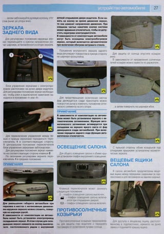 27
...затем заблокируйте рулевую колонку, опу-
стив рычаг до упора вниз.
ЗЕРКАЛА
ЗАДНЕГО ВИДА
Для регулировки положения наружных зер-
кал перемещайте в нужном направлении ры-
чаг шарнира, установленного в опоре зеркала.
Блок управления зеркалами с электропри-
водом расположен на ручке двери водителя.
Для регулировки положения зеркал необходи-
мо, чтобы ключ в выключателе зажигания на-
ходился в положении «I» или «II».
Для переключения управления между ле-
вым и правым зеркалами передвиньте пере-
ключатель 1 в соответствующую сторону.
В центральном положении переключателя
блок управления зеркалами заблокирован.
Для регулировки положения зеркал нажми-
те на соответствующую сторону клавиши 2
По окончании регулировки верните пере-
ключатель 1 в среднее положение.
ПРИМЕЧАНИЯ
Для уменьшения габарита автомобиля при
парковке в местах с интенсивным движени-
ем наружное зеркало можно сложить, повер-
нув на шарнире рукой.
В зависимости от комплектации на автомо-
били может быть установлен электропривод
складывания зеркал. В этом случае для скла-
дывания зеркал нажмите на кнопку выключа-
тели. расположенного рядом с внутренней
ручкой открывания двери водителя. Если на-
жать на кнопку во время движения зеркал,
то они изменят направление движения. При
слишком частых нажатиях кнопки система
может временно отключиться, чтобы не допу-
стить перегрева электродвигателя.
В зависимости от комплектации автомобили
могут быть оснащены электрообогревом
зеркал, который включается автоматически
при включении обогрева ветрового стекла.
Положение внутреннего зеркала заднего
вида регулируют поворотом в нужную сторону
на шарнире кронштейна.
ш
Для предотвращения ослепления светом
фар движущегося сзади транспорта можно
поворотом рычага изменить положение опти-
ческого элемента на его опоре.
ПРИМЕЧАНИЕ
В зависимости от комплектации на автомо-
били может быть установлено зеркало с ав-
томатическим затемнением. Функция авто-
матического затемнения активируется при
попадании на зеркало яркого света от фар
движущихся сзади автомобилей. При вклю-
чении передачи заднего хода функция авто-
матически отключается.
Для защиты от солнца опустите козырек
вниз.
В зависимости от направления солнечных
лучей козырек можно вывести из держателя...
я н н н н н н н н я н ь
...а затем повернуть на шарнире вбок.
ОСВЕЩЕНИЕ САЛОНА С тыльной стороны обоих козырьков под
откидными крышками установлены космети-
ческие зеркала.
ВЕЩЕВЫЕ ЯЩИКИ
САЛОНА
Для общего освещения салона в обивке кры-
ши установлен плафон внутреннего освещения.
Клавиша переключателя может занимать
следующие положения:
О - плафон освещения салона выключен;
- плафон освещения салона включа-
ется при открывании дверей;
•5т?- - плафон освещения салона включен
ПРОТИВОСОЛНЕЧНЫЕ
КОЗЫРЬКИ
Противосолнечные козырьки предназначе-
ны для защиты глаз водителя и переднего
пассажира от ослепления лучами солнца
В салоне автомобиля предусмотрены веще-
вые ящики между передними сиденьями (в под-
локотнике) и для пассажиров на заднем сиденье
Для доступа к вещевому ящику, располо-
женному в подлокотнике, нажмите на ручку
замка и поднимите крышку ящика
 