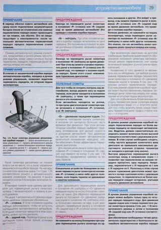 29
ПРИМЕЧАНИЕ
В период обкатки нового автомобиля или
сразу после подключения аккумуляторной
батареи (после ее отключения или замены)
переключение передач может происходить
не так плавно, как обычно. Это не свиде-
тельствует о неисправности: после не-
скольких автоматических переключений
передач процесс переключения станет
плавным.
Помимо автоматического режима управле-
ния, предусмотрен и ручной режим, при кото-
ром водитель может самостоятельно быстро
переключать передачи, перемещая рычаг се-
лектора вперед или назад.
ПРИМЕЧАНИЕ
В отличие от механической коробки передач
автоматическая коробка, находясь в ручном
режиме управления, позволяет водителю
переключать передачи, не отпуская педаль
акселератора.
Рис. 1.9. Рычаг селектора управления автоматичес-
кой коробкой передач: 1 - шкала автоматического ре-
жима управления; 2 - прорезь автоматического режима
управления; 3 - кнопка блокировки включения переда-
чи; 4 - рукоятка рычага; 5 - заглушка; 6 - прорезь руч-
ного режима управления; 7 - шкала ручного режима уп-
равления
Рычаг селектора расположен на тоннеле
пола в том же месте, что и рычаг управления
механической коробкой передач. На накладку
тоннеля пола нанесены шкалы 7 и 1 (рис. 1.9)
соответственно ручного и автоматического
режимов управления. На рукоятке 4 рычага
находится кнопка 3 блокировки включения пе-
редачи
В накладке тоннеля пола сделаны две про-
рези для перемещения рычага селектора:
прорезь 2 автоматического и прорезь 6 руч-
ного режимов
На шкале 1 автоматического режима управ-
ления нанесены следующие обозначения:
«Р» - стоянка. В этом положении коробка
передач заблокирована, чтобы не допустить
перемещения припаркованного автомобиля
Если рычаг селектора находится в этом поло-
жении, можно пустить двигатель,
«Н» - задний ход. Переводите рычаг в это
положение только после полной остановки
автгм-^илв
ПРЕДУПРЕЖДЕНИЕ
Никогда не переводите рычаг селектора
в положение «Р» (стоянка) или «В» (задний
ход) во время движения автомобиля! Это
приведет к поломке коробки передач.
- нейтраль. При этом положении ры-
чага в коробке передач не включена ни одна
передача. Это положение используют во вре-
мя длительных остановок, например в дорож-
ных пробках;
ПРЕДУПРЕЖДЕНИЕ
Никогда не переводите рычаг селектора
в положение «Ы» (нейтраль) во время движе-
ния! При этом вы можете случайно перемес-
тить рычаг в положение «Р» (стоянка) или «В»
(задний ход), что приведет к поломке короб-
ки передач. Кроме этого станет невозмож-
ным торможение двигателем.
ПОЛЕЗНЫЕ СОВЕТЫ
Для того чтобы не потерять контроль над ав-
томобилем, всегда держите ногу на педали
тормоза, если рычаг находится в положении
«М» (нейтраль), а также при перемещении
рычага в это положение.
Если автомобиль находится на уклоне,
то при пуске двигателя рычаг селектора нуж-
но установить в положение «Р» (стоянка),
а не «Ы» (нейтраль).
«О» - движение передним ходом. Это
основное положение рычага селектора,
в котором он находится большую часть
времени при движении При этом автома-
тическая коробка передач выбирает пере-
дачу, оптимальную для данной скорости
и ускорения автомобиля. При движении
на крутом спуске может автоматически
включиться пониженная передача, что-
бы обеспечить более эффективное тормо-
жение двигателем.
Для перемещения рычага селектора из по-
ложения «Р» (стоянка) в положение «В» (зад-
ний ход) нажмите на кнопку 3 (см рис. 1.9)
блокировки, одновременно нажимая на пе-
даль тормоза.
ПРИМЕЧАНИЕ
Специальное устройство блокировки не поз-
волит перевести рычаг селектора из положе-
ния «Р» (стоянка) в какое-либо другое поло-
жение, если педаль тормоза не удерживают
в нажатом положении.
Для дальнейшего перемещения рычага
в положения «Ы» (нейтраль) и «й» (движение
передним ходом) на кнопку блокировки нажи-
мать не нужно. Для обратного перемещения
рычага из положения «й» (движение перед-
ним ходом) в положение «N1» (нейтраль) кноп-
ку блокировки нажимать не надо, а для даль-
нейшего перемещения рычага в положения
«В» (задний ход) и «Р» (стоянка) кнопку следу-
ет нажать
ПРЕДУПРЕЖДЕНИЯ
Не нажимайте на кнопку блокировки при каж-
дом перемещении рычага селектора из од-
ного положения в другое. Это войдет в при-
вычку, и вы можете перевести рычаг в поло-
жение «Р» (стоянка) или «В» (задний ход)
во время движения автомобиля, что приве-
дет к поломке коробки передач.
Начиная движение, не нажимайте на педаль
акселератора, когда переводите рычаг се-
лектора из положения «Р» (стоянка) или «Ы»
(нейтраль) в какое-либо другое положение.
Это опасно, так как автомобиль может нео-
жиданно резко тронуться вперед или назад.
При включенном зажигании на дисплее
комбинации приборов высвечивается обо-
значение положения селектора (автомати-
ческий режим переключения) или номер
включенной передачи (ручной режим пере-
ключения).
Независимо от того, движется ли автомо-
биль или он неподвижен, для выбора ручного
режима переключения передач переместите
рычаг селектора из положения «й» (движение
передним ходом) в прорезь 6 (см. рис. 1.9)
режима ручного переключения передач.
В ручном режиме управления коробкой пере-
дач можно быстро переключать передачи, пе-
ремещая рычаг селектора вперед или назад,
причем не отпуская педаль акселератора.
Для того чтобы включить более высокую пе-
редачу, переместите рычаг селектора вперед
в направлении знака «+» и отпустите рычаг.
Для того чтобы включить более низкую пере-
дачу, переместите рычаг назад в сторону зна-
ка «-» и отпустите.
ПРЕДУПРЕЖДЕНИЯ
В ручном режиме управления коробкой пе-
редач переключение передач на более вы-
сокую передачу не происходит автоматиче-
ски. Водитель должен самостоятельно оп-
ределить момент включения более высокой
передачи в соответствии с дорожными усло-
виями. В этом случае необходимо следить,
чтобы частота вращения коленчатого вала
двигателя не превышала максимально до-
пустимого значения (стрелка тахометра
не заходила в красную зону шкалы).
Быстрое двукратное перемещение рычага
селектора назад в направлении знака «-»
позволяет при переключении на низшие пе-
редачи пропустить одну передачу. Напри-
мер, переключиться с III передачи на I или
с IV передачи на II. Поскольку в этом случае
резкое торможение двигателем может при-
вести к потере сцепления колес с дорожным
покрытием, то переключаться на более низ-
кие передачи следует осторожно, учитывая
скорость движения автомобиля.
ПРИМЕЧАНИЯ
В ручном режиме управления коробкой пе-
редач можно выбрать только одну из четы-
рех передач переднего хода. Для движения
задним ходом или стоянки переместите ры-
чаг селектора в прорезь 2 (см. рис. 1.9) авто-
матического режима и затем в положение
«В» (задний ход) или «Р» (стоянка) соответст-
венно.
Для обеспечения необходимых тягово-дина-
мических характеристик и безопасности ав-
томобиля автоматическая коробка передач
 