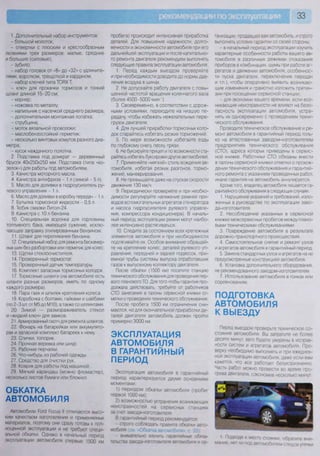 33
1. Дополнительный набор инструментов:
- большой молоток;
- отвертки с плоским и крестообразным
лезвиями трех размеров: малые, средние
и большие (силовые);
- зубило;
- набор головок от «8» до «32» с удлините-
лями, воротком, трещоткой и карданом;
- набор ключей типа ТОРХ Т;
- ключ для прокачки тормозов и тонкий
шланг длиной 15-20 см;
- кернер;
- ножовка по металлу;
- напильник с насечкой среднего размера;
- дополнительная монтажная лопатка;
- струбцина;
- моток вязальной проволоки;
- маслобензостойкий герметик;
- несколько винтовых хомутов разного диа-
метра;
- кусок наждачного полотна.
2. Подставка под домкрат — деревянный
брусок 40x250x250 мм. Подставка (типа «ко-
зелок») для работы под автомобилем.
3. Канистра моторного масла.
4. Канистра антифриза - 1 л (зимой - 5 л).
5. Масло для доливки в гидроусилитель ру-
левого управления - 1 л.
6. Масло для доливки в коробку передач - 1 л.
7. Бутылка тормозной жидкости - 0,5 л.
8. Тюбик смазки Литол-24.
9. Канистра с 10 л бензина.
10. Специальная воронка для горловины
топливного бака, имеющей сужение, исклю-
чающее заправку этилированным бензином.
11. Шланг для переливания бензина.
12. Специальный набор для ремонта бескамер-
ных шин без разбортовки или герметик для колес.
13. Щетки стеклоочистителя.
14. Проверенный термостат.
15. Проверенный датчик температуры.
16. Комплект запасных тормозных колодок.
17. Тормозные шланги (на автомобиле есть
шланги разных размеров, иметь по одному
каждого размера).
18. Пара гаек и шпилек крепления колеса.
19. Коробочка с болтами, гайками и шайбами
(по 2-3 шт. от М5 до М10), а также со шплинтами.
20. Зимой — размораживатель стекол
и «жидкий ключ» для замков.
21. Армированный скотч для ремонта шлангов.
22. Фонарь на батарейках или аккумулято-
рах и запасной комплект батареек к нему.
23. Спички, топорик.
24. Прочная веревка или шнур.
25. Рабочие перчатки.
26. Что-нибудь из рабочей одежды.
27. Средство для очистки рук.
28. Коврик для работы под машиной.
29. Мягкий карандаш (можно фломастер),
несколько листов бумаги или блокнот.
ОБКАТКА
АВТОМОБИЛЯ
Автомобили Роге! Росиз II отличаются высо-
ким качеством изготовления и применяемых
материалов, поэтому они сразу готовы к пол-
ноценной эксплуатации и не требуют специ-
альной обкатки Однако в начальный период
эксплуатации автомобиля (первые 1500 км
пробега) происходит интенсивная приработка
деталей. Для повышения надежности, долго-
вечности и экономичности автомобиля при его
дальнейшей эксплуатации и после капитально-
го ремонта двигателя рекомендуем выполнять
следующие правила эксплуатации автомобиля.
1. Перед каждым выездом проверяйте
и при необходимости доводите до нормы дав-
ление воздуха в шинах.
2. Не допускайте работу двигателя с повы-
шенной частотой вращения коленчатого вала
(более 4500-5000 мин-1
).
3. Своевременно, в соответствии с дорож-
ными условиями, переходите на низшую пе-
редачу, чтобы избежать нежелательных пере-
грузок двигателя.
4. Для лучшей приработки тормозных коло-
док старайтесь избегать резких торможений.
5. По мере возможности избегайте езды
по глубокому снегу, песку, грязи.
6. Не буксируйте прицеп и по возможности ста-
райтесь избегать буксировки других автомобилей
7. Применяйте «мягкий» стиль вождения ав-
томобиля, избегая резких разгонов, тормо-
жений, маневрирования.
8. Не превышайте даже на спусках скорости
движения 130 км/ч.
9. Периодически проверяйте и при необхо-
димости регулируйте натяжение ремней при-
водов вспомогательных агрегатов (генератора
и насоса гидроусилителя рулевого управле-
ния, компрессора кондиционера). В началь-
ный период эксплуатации ремни могут наибо-
лее интенсивно растягиваться.
10. Следите за состоянием всех крепежных
элементов автомобиля и при необходимости
подтягивайте их. Особое внимание обращай-
те на крепление колес, деталей рулевого уп-
равления, передней и задней подвесок, при-
емной трубы системы выпуска отработавших
газов к выпускному коллектору двигателя.
После обкатки (1500 км) посетите станцию
технического обслуживания для проведения пер-
вого планового ТО Для того чтобы гарантия про-
должала действовать, требуйте от работников
СТО занесения в талоны сервисной книжки от-
метки о проведении технического обслуживания.
После пробега 1500 км ограничения сни-
маются, но для окончательной приработки де-
талей двигателя автомобиль должен пройти
примерно 3000 км.
ЭКСПЛУАТАЦИЯ
АВТОМОБИЛЯ
В ГАРАНТИЙНЫЙ
ПЕРИОД
Эксплуатация автомобиля в гарантийный
период характеризуется двумя основными
моментами:
1) периодом обкатки автомобиля (пробег
первой 1000 км);
2) возможностью устранения возникающих
неисправностей на сервисных станциях
за счет завода-изготовителя
В гарантийный период рекомендуется
- строго соблюдать правила обкатки авто-
мобиля (см -Обкатка автомобипя с 33);
- внимательно изучить гарантийные обяза-
тельства завода-изготовителя автомобиля и ор-
ганизации, продавшей вам автомобиль, и строго
выполнять условия гарантии со своей стороны.
- в начальный период эксплуатации изучить
характерные особенности работы вашего ав-
томобиля в различных режимах (показания
приборов в комбинации, шумы при работе аг-
регатов и движении автомобиля, особеннос-
ти пуска двигателя, переключения передач
и т.п.), чтобы оперативно выявить возникаю-
щие изменения и грамотно изложить претен-
зии при посещении сервисной станции;
- для экономии вашего времени, если воз-
никающие неисправности не влияют на безо-
пасность эксплуатации автомобиля, устра-
нять их одновременно с проведением техни-
ческого обслуживания.
Проводите техническое обслуживание и ре-
монт автомобиля в гарантийный период толь-
ко на аттестованных заводом-изготовителем
предприятиях технического обслуживания
(СТО), адреса которых приведены в сервис-
ной книжке. Работники СТО обязаны внести
в талоны сервисной книжки отметки о прохож-
дении технического обслуживания и гарантий-
ного ремонта с указанием проведенных работ,
иначе гарантия на автомобиль аннулируется.
Кроме того, владелец автомобиля лишается га-
рантийного обслуживания в следующих случаях.
1. Нарушение указаний и требований, изло-
женных в руководстве по эксплуатации заво-
да-изготовителя.
2. Несоблюдение указанных в сервисной
книжке межсервисных пробегов между плано-
выми техническими обслуживаниями.
3. Повреждение автомобиля в результате
дорожно-транспортного происшествия.
4. Самостоятельное снятие и ремонт узлов
и агрегатов автомобиля в гарантийный период.
5. Замена стандартных узлов и агрегатов на не
предусмотренные конструкцией автомобиля.
6. Установка дополнительного оборудования,
не рекомендованного заводом-изготовителем
7. Использование автомобиля в гонках или
соревнованиях.
ПОДГОТОВКА
АВТОМОБИЛЯ
К ВЫЕЗДУ
Перед выездом проверьте техническое со-
стояние автомобиля. Вы затратите не более
десяти минут, зато будете уверены в исправ-
ности систем и агрегатов автомобиля Про-
верку необходимо выполнять и при ежеднев-
ной эксплуатации автомобиля, даже если вам
кажется, что все работает безукоризненно
Часть работ можно провести во время про-
грева двигателя, сэкономив несколько минут
1 Подходя к месту стоянки, обратите вни-
мание. нет ли под автомобилем следов утечки
 