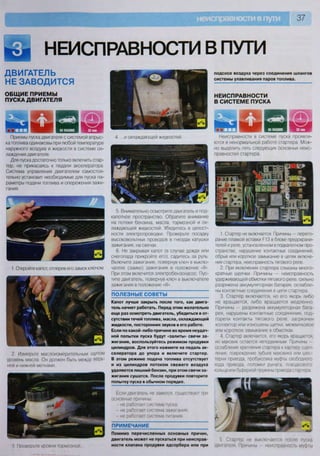 НЕИСПРАВНОСТИ В ПУТИ
ДВИГАТЕЛЬ
НЕ ЗАВОДИТСЯ
ОБЩИЕ ПРИЕМЫ
ПУСКА ДВИГАТЕЛЯ
Приемы пуска двигателя с системой впрыс-
ка топлива одинаковы при любой температуре
наружного воздуха и жидкости в системе ох-
лаждения двигателя.
Для пуска достаточно только включить стар-
тер, не прикасаясь к педали акселератора.
Система управления двигателем самостоя-
тельно установит необходимые для пуска па-
раметры подачи топлива и опережения зажи-
гания.
1. Откройте капот, отперев его замок ключом
2. Измерьте маслоизмерительным щупом
уровень масла. Он должен быть между верх-
ней и нижней метками
3 Пооверьте уровни тормозной
4. ...и охлаждающей жидкостей.
5. Внимательно осмотрите двигатель и под-
капотное пространство. Обратите внимание
на потеки бензина, масла, тормозной и ох-
лаждающей жидкостей. Убедитесь в целост-
ности электропроводки. Проверьте посадку
высоковольтных проводов в гнездах катушки
зажигания, на свечах.
6. Не закрывая капот (в случае дождя или
снегопада прикройте его), садитесь за руль.
Включите зажигание, повернув ключ в выклю-
чателе (замке) зажигания в положение «II».
При этом включится электробензонасос. Пус-
тите двигатель, повернув ключ в выключателе
зажигания в положение «III».
ПОЛЕЗНЫЕ СОВЕТЫ
Капот лучше закрыть после того, как двига-
тель начнет работать. Перед этим желательно
еще раз осмотреть двигатель, убедиться в от-
сутствии течей топлива, масла, охлаждающей
жидкости, посторонних звуков в его работе.
Если по какой-либо причине во время неудач-
ной попытки пуска будут «залиты» свечи за-
жигания, воспользуйтесь режимом продувки
цилиндров. Для этого нажмите на педаль ак-
селератора до упора и включите стартер.
В этом режиме подача топлива отсутствует
и из цилиндров потоком свежего воздуха
удаляется лишний бензин, при этом свечи за-
жигания сушатся. После продувки повторите
попытку пуска в обычном порядке.
Если двигатель не завелся, существуют три
основные причины:
- не работает система пуска;
- не работает система зажигания,
- не работает система питания
ПРИМЕЧАНИЕ
Помимо перечисленных основных причин,
двигатель может не пускаться при неисправ*
ности клапана продувки адсорбера или при
подсосе воздуха через соединения шлангов
системы улавливания паров топлива.
НЕИСПРАВНОСТИ
В СИСТЕМЕ ПУСКА
2 8
Т п
2 8
Т п •:>г,п|г ш
Неисправности в системе пуска проявля-
ются в ненормальной работе стартера. Мож-
но выделить пять следующих основных неис-
правностей стартера.
1. Стартер не включается. Причины — перего-
рание плавкой вставки Р13 в блоке предохрани-
телей и реле, установленном в подкапотном про-
странстве, нарушение контактных соединений,
обрыв или короткое замыкание в цепях включе-
ния стартера, неисправность тягового реле.
2. При включении стартера слышны много-
кратные щелчки. Причины — неисправность
удерживающей обмотки тягового реле, сильно
разряжена аккумуляторная батарея, ослабле-
ны контактные соединения в цепи стартера.
3. Стартер включается, но его якорь либо
не вращается, либо вращается медленно
Причины — разряжена аккумуляторная бата-
рея, нарушены контактные соединения, под-
горели контакты тягового реле, загрязнен
коллектор или изношены щетки, межвитковое
или короткое замыкание в обмотках.
4 Стартер включается, его якорь вращается,
но маховик остается неподвижным Причины
ослабление крепления стартера к картеру сцеп-
ления, повреждение зубьев маховика или шес-
терни привода, пробуксовка муфты свободного
хода привода, поломки рычага, поводкового
кольца или буферной пружины привода стартера
5 Стартер не выключается после пуска
двигателя Причины — неисправность муфты
 