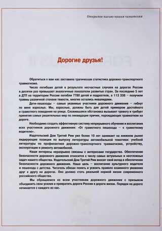 Открытое письмо нашим читателям
Дорогие друзья!
Обратиться к вам нас заставила трагическая статистика дорожно-транспортного
травматизма.
Число погибших детей в результате несчастных случаев на дорогах России
в десятки раз превышает аналогичные показатели развитых стран. За последние 5 лет
в ДТП на территории России погибли 7780 детей и подростков, а 113 338 - получили
травмы различной степени тяжести, многие остались инвалидами.
Дети-пешеходы - самые уязвимые участники дорожного движения - гибнут
по вине взрослых. Мы, взрослые, должны быть для детей примером достойного
и грамотного поведения на улице. Сложившаяся обстановка вызывает тревогу и требует
принятия самых решительных мер по ликвидации причин, порождающих травматизм на
дороге.
Необходимо создать эффективную систему непрерывного обучения и воспитания
всех участников дорожного движения: «От грамотного пешехода - к грамотному
водителю».
Издательский Дом Третий Рим уже более 10 лет занимает на книжном рынке
лидирующие позиции по выпуску литературы автомобильной тематики: учебной
литературы по профилактике дорожно-транспортного травматизма, устройству,
эксплуатации и ремонту автомобилей.
Наши интересы неразрывно связаны с интересами государства. Обеспечение
безопасности дорожного движения относится к числу самых актуальных и неотложных
задач нашего общества. Издательский Дом Третий Рим вносит свой вклад в обеспечение
безопасности дорожного движения. Наша цель - воспитание культурного водителя
и пешехода с детства. Читатель обязан понять и усвоить правило взаимного уважения
друг к другу на дорогах. Оно должно стать реальной нормой жизни современного
российского общества.
Мы обращаемся ко всем участникам дорожного движения с призывом
объединить свои усилия и превратить дороги России в дороги жизни. Порядок на дороге
начинается с каждого из нас.
 