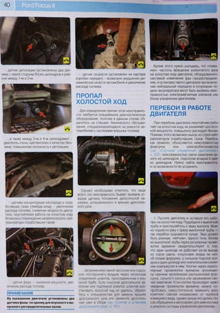 40
Кроме этого нужно учитывать, что «плава-
ние» частоты вращения коленчатого вала
на холостом ходу двигателя, оборудованного
системой изменения фаз газораспределе-
ния, и остановка такого двигателя при включе-
нии нейтральной передачи и отпускании пе-
дали акселератора могут быть вызваны неис-
правностью электромагнитных клапанов или
блока управления двигателем.
ПЕРЕБОИ В РАБОТЕ
ДВИГАТЕЛЯ
При перебоях двигатель неустойчиво рабо-
тает на холостом ходу, не развивает достаточ-
ной мощности, повышенно расходует бензин.
Помимо этого возможен выход из строя нейт-
рализаторов отработавших газов. Перебои,
как правило, объясняются неисправностью
форсунок или электробензонасоса
(см. «Система управления двигателем»,
с. 202), неисправностью свечи зажигания од-
ного из цилиндров, подсосом воздуха в один
из цилиндров. Нужно найти неисправность
и по возможности ее устранить.
1. Пустите двигатель и оставьте его рабо-
тать на холостом ходу. Подойдите к выхлопной
трубе и прислушайтесь к звуку выхлопа. Мож-
но поднести руку к срезу выхлопной трубы —
так перебои ощущаются лучше. Звук должен
быть ровным, «мягким», одного тона. Хлопки
из выхлопной трубы через регулярные проме-
жутки времени свидетельствуют о том,
что один цилиндр не работает из-за выхода
из строя свечи, отсутствия искры на ней,
об отказе форсунки, о сильном подсосе воз-
духа в один цилиндр или значительном сниже-
нии компрессии в нем. Хлопки через нерегу-
лярные промежутки времени возникают
по причине загрязнения распылителей фор-
сунок, сильного износа или загрязнения све-
чей зажигания. Если хлопки происходят через
неравные промежутки времени, можно по-
пробовать самостоятельно заменить весь
комплект свечей независимо от пробега
и внешнего вида, однако лучше это делать по-
сле обращения в автосервис для диагностики
и ремонта системы управления двигателем.
ПРОПАЛ
ХОЛОСТОЙ ХОД
Для определения причин этой неисправно-
сти требуется специальное диагностическое
оборудование, поэтому в данном случае об-
ратитесь на станцию технического обслужи-
вания, специализирующуюся на ремонте ав-
томобилей с системами впрыска топлива.
...а также между 3-м и 4-м цилиндрами) -
двигатель очень чувствителен к качеству бен-
зина, повышенная склонность к детонации;
- датчики концентрации кислорода в отра-
ботавших газах (лямбда-зонд) - увеличение
расхода топлива, снижение мощности двига-
теля, неустойчивая работа на холостом ходу.
Возможно повреждение каталитического ней-
трализатора отработавших газов;
Однако необходимо отметить, что чаще
всего эта неисправность бывает вызвана от-
казом датчика положения дроссельной за-
слонки, установленного в крышке дроссель-
ного узла...
- датчик фазы — снижение мощности, уве-
личение расхода топлива;
ПРИМЕЧАНИЕ
На показанном двигателе установлены два
датчика фазы: по одному для впускного и вы-
пускного распределительных валов.
...загрязнением самой заслонки или подсо-
сом постороннего воздуха через неплотные
соединения шлангов, присоединенных к впу-
скной трубе. Если очисткой дроссельной за-
слонки или подтяжкой хомутов шлангов вос-
становить холостой ход не удалось, обрати-
тесь к специалистам для замены крышки
дроссельного узла или замените дроссель-
ный узел в сборе (см. «Снятие и установка
дроссельного узла», с. 121)
- датчик детонации (установлены два дат-
чика с левой стороны блока цилиндров в рай-
оне между 1-м и 2-м...
- датчик скорости (установлен на картере
коробки передач) - возможно ухудшение ди-
намических качеств автомобиля и увеличение
расхода топлива.
 