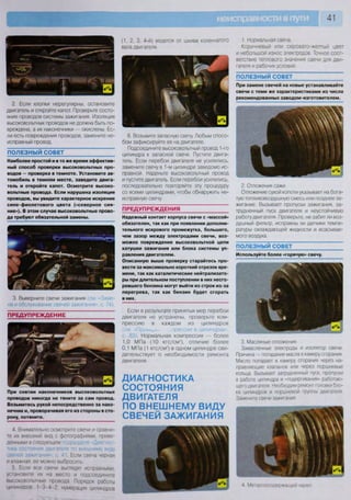 41
(1, 2, 3, 4-й) ведется от шкива коленчатого
вала двигателя.
2. Если хлопки нерегулярны, остановите
двигатель и откройте капот. Проверьте состо-
яние проводов системы зажигания. Изоляция
высоковольтных проводов не должна быть по-
вреждена, а их наконечники — окислены. Ес-
ли есть повреждения проводов, замените не-
исправный провод.
ПОЛЕЗНЫЙ СОВЕТ
Наиболее простой и в то же время эффектив-
ный способ проверки высоковольтных про-
водов — проверка в темноте. Установите ав-
томобиль в темном месте, заведите двига-
тель и откройте капот. Осмотрите высоко-
вольтные провода. Если нарушена изоляция
проводов, вы увидите характерное искрение
сине-фиолетового цвета («северное сия-
ние»). В этом случае высоковольтные прово-
да требуют обязательной замены.
3. Выверните свечи зажигания (см Заме-
на и обслуживание свечей зажигания», с. 74).
ПРЕДУПРЕЖДЕНИЕ
При снятии наконечников высоковольтных
проводов никогда не тяните за сам провод.
Возьмитесь рукой непосредственно за нако-
нечник и, проворачивая его из стороны в сто-
рону, потяните.
4. Внимательно осмотрите свечи и сравни-
те их внешний вид с фотографиями, приве-
денными в следующем 1
юдра; ю н <Диа; но •
тика состояния двигателя по внешнему виду
свечей зажигания- с 41. Если свеча черная
и влажная, ее можно выбросить
5. Если все свечи выглядят исправными,
установите их на место и подсоедините
высоковольтные провода Порядок работы
цилингшов 1 -3 4 2; нумерация цилиндров
6. Возьмите запасную свечу. Любым спосо-
бом зафиксируйте ее на двигателе.
Подсоедините высоковольтный провод 1-го
цилиндра к запасной свече. Пустите двига-
тель. Если перебои двигателя не усилились,
замените свечу в 1-м цилиндре заведомо ис-
правной. Наденьте высоковольтный провод
и пустите двигатель. Если перебои усилились,
последовательно повторяйте эту процедуру
со всеми цилиндрами, чтобы обнаружить не-
исправную свечу.
ПРЕДУПРЕЖДЕНИЯ
Надежный контакт корпуса свечи с «массой»
обязателен, так как при появлении дополни-
тельного искрового промежутка, большего,
чем зазор между электродами свечи, воз-
можно повреждение высоковольтной цепи
катушки зажигания или блока системы уп-
равления двигателем.
Описанную выше проверку старайтесь про-
вести за максимально короткий отрезок вре-
мени, так как каталитические нейтрализато-
ры при длительном поступлении в них несго-
ревшего бензина могут выйти из строя из-за
перегрева, так как бензин будет сгорать
в них.
Если в результате принятых мер перебои
двигателя не устранены, проверьте ком-
прессию в каждом из цилиндров
(см. «ПроьсНгчг ..лрессии в цилиндрах»,
с 83). Нормальная компрессия — более
1,0 МПа (10 кгс/смг
), отличие более
0,1 МПа (1 кгс/см2
) в одном цилиндре сви-
детельствует
двигателя.
о необходимости ремонта
ДИАГНОСТИКА
СОСТОЯНИЯ
ДВИГАТЕЛЯ
ПО ВНЕШНЕМУ ВИДУ
СВЕЧЕЙ ЗАЖИГАНИЯ
1. Нормальная свеча
Коричневый или серовато-желтый цвет
и небольшой износ электродов. Точное соот-
ветствие теплового значения свечи для дви-
гателя и рабочих условий.
ПОЛЕЗНЫЙ СОВЕТ
При замене свечей на новые устанавливайте
свечи с теми же характеристиками из числа
рекомендованных заводом-изготовителем.
ч • 
ш
2. Отложения сажи.
Отложение сухой копоти указывает на бога-
тую топливовоздушную смесь или позднее за-
жигание. Вызывает пропуски зажигания, за-
трудненный пуск двигателя и неустойчивую
работу двигателя. Проверьте, не забит ли воз-
душный фильтр, исправны ли датчики темпе-
ратуры охлаждающей жидкости и всасывае-
мого воздуха.
ПОЛЕЗНЫЙ СОВЕТ
Используйте более «горячую» свечу.
I
к .
3. Масляные отложения.
Замасленные электроды и изолятор свечи
Причина — попадание масла в камеру сгорания
Масло попадает в камеру сгорания через на-
правляющие клапанов или через поршневые
кольца. Вызывает затрудненный пуск, пропуски
в работе цилиндра и «подергивания» работаю-
щего двигателя Необходим ремонт головки бло-
ка цилиндров и поршневой группы двигателя
Замените свечи зажигания
4 Металлосодержащии налет
 