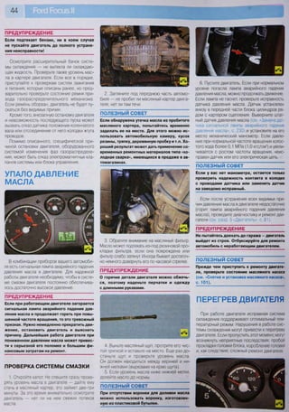 44
ПРЕДУПРЕЖДЕНИЕ
Если подтекает бензин, ни в коем случае
не пускайте двигатель до полного устране-
ния неисправности!
Осмотрите расширительный бачок систе-
мы охлаждения — не вытекла ли охлаждаю-
щая жидкость. Проверьте также уровень мас-
ла в картере двигателя. Если все в порядке,
приступайте к проверкам систем зажигания
и питания, которые описаны ранее, но пред-
варительно проверьте состояние ремня при-
вода газораспределительного механизма.
Если ремень оборван, двигатель не будет пу-
скаться без видимых причин.
Кроме того, внезапную остановку двигателя
и невозможность последующего пуска может
вызвать отказ датчика положения коленчатого
вала или отсоединение от него колодки жгута
проводов.
Помимо описанного, специфической при-
чиной остановки двигателя, оборудованного
системой изменения фаз газораспределе-
ния, может быть отказ электромагнитных кла-
панов системы или блока управления.
УПАЛО ДАВЛЕНИЕ
МАСЛА
В комбинации приборов вашего автомоби-
ля есть сигнальная лампа аварийного падения
давления масла в двигателе. Для надежной
работы двигателя необходимо, чтобы в систе-
ме смазки двигателя постоянно обеспечива-
лось достаточно высокое давление.
ПРЕДУПРЕЖДЕНИЕ
Если при работающем двигателе загорается
сигнальная лампа аварийного падения дав-
ления масла и продолжает гореть при повы-
шенной частоте вращения, то это тревожный
признак. Нужно немедленно прекратить дви-
жение, остановить двигатель и выяснить
причину. Дальнейшая работа двигателя при
пониженном давлении масла может привес-
ти к серьезной его поломке и большим фи-
нансовым затратам на ремонт.
ПРОВЕРКА СИСТЕМЫ СМАЗКИ
1. Откройте капот. Не спешите сразу прове-
рять уровень масла в двигателе — дайте ему
стечь в масляный картер, это займет две-три
минуты. За это время внимательно осмотрите
двигатель — нет ли на нем свежих потеков
масла.
2. Загляните под переднюю часть автомо-
биля — не пробит ли масляный картер двига-
теля, нет ли там течи.
ПОЛЕЗНЫЙ СОВЕТ
Если обнаружена утечка масла из пробитого
масляного картера, попытайтесь временно
заделать ее на месте. Для этого можно ис-
пользовать автомобильную камеру, кусок
резины, тряпку, деревянную пробку и т.п. Хо-
роший результат может дать применение со-
временных ремонтных материалов типа «хо-
лодная сварка», имеющихся в продаже в ав-
томагазинах.
3. Обратите внимание на масляный фильтр.
Масло может подтекать из-под резиновой про-
кладки фильтра, если она повреждена или
фильтр слабо затянут. Иногда бывает достаточ-
но немного довернуть его по часовой стрелке.
ПРЕДУПРЕЖДЕНИЕ
О горячие детали двигателя можно обжечь-
ся, поэтому наденьте перчатки и одежду
с длинными рукавами.
4. Выньте масляный щуп, протрите его чис-
той тряпкой и вставьте на место. Еще раз до-
станьте щуп и проверьте уровень масла.
Он должен находиться между верхней и ни-
жней метками (вырезами на краю щупа).
5. Если уровень масла ниже нижней метки,
долейте масло до нормы.
ПОЛЕЗНЫЙ СОВЕТ
При отсутствии воронки для доливки масла
можно использовать воронку, изготовлен-
ную из пластиковой бутылки.
6. Пустите двигатель. Если при нормальном
уровне погасла лампа аварийного падения
давления масла, можно продолжать движение.
Если лампа не гаснет, проверьте исправность
датчика давления масла. Датчик установлен
внизу в передней части блока цилиндров ря-
дом с картером сцепления. Выверните штат-
ный датчик давления масла (см. «Замена дат-
чика сигнальной лампы аварийного падения
давления масла», с. 230) и установите на его
место механический манометр. Если давле-
ние при нормальной частоте вращения холос-
того хода более 0,1 МПа (1,0 кгс/см2
) и увели-
чивается с ростом частоты вращения, неис-
правен датчик или его электрическая цепь.
ПОЛЕЗНЫЙ СОВЕТ
Если у вас нет манометра, остается только
проверить надежность контакта в колодке
с проводами датчика или заменить датчик
на заведомо исправный.
Если после устранения всех видимых при-
чин давление масла в двигателе недостаточно
(горит лампа аварийного падения давления
масла), проведите диагностику и ремонт дви-
гателя (см. разд. 5 «Двигатель», с. 81).
ПРЕДУПРЕЖДЕНИЕ
Не пытайтесь доехать до гаража — двигатель
выйдет из строя. Отбуксируйте для ремонта
автомобиль с неработающим двигателем.
ПОЛЕЗНЫЙ СОВЕТ
Прежде чем приступить к ремонту двигате-
ля, проверьте состояние масляного насоса
(см. «Снятие и установка масляного насоса»,
с. 101).
ПЕРЕГРЕВ ДВИГАТЕЛЯ
При работе двигателя исправная система
охлаждения поддерживает оптимальный тем-
пературный режим. Нарушения в работе сис-
темы охлаждения могут привести к перегреву
двигателя. Если пропустить этот момент, могут
возникнуть неприятные последствия: пробой
прокладки головки блока, коробление головки
и, как следствие, сложный ремонт двигателя.
 