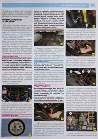 45
В комбинации приборов любого автомобиля
находится указатель температуры охлаждающей
жидкости. Если двигатель перегревается, стрел-
ка указателя приближается к красной зоне.
ПРОВЕРКА СИСТЕМЫ
ОХЛАЖДЕНИЯ
При первых признаках перегрева, если
стрелка указателя температуры ушла в красную
зону, но из-под капота не вырываются клубы па-
ра, включите максимальный режим отопления
салона, см "Отопление (кондиционирование)
и вентиляция салона», с. 20. Это необходимо
для того, чтобы снизить температуру жидкости
в системе охлаждения двигателя.
Включите аварийную сигнализацию, выжмите
педаль сцепления, затем, используя инерцию
автомобиля, постарайтесь осторожно перемес-
титься к краю проезжей части и остановиться как
можно правее у обочины, а если возможно, то за
пределами проезжей части. Дайте двигателю
поработать пару минут при нормальной частоте
вращения коленчатого вала на холостом ходу
с включенным на полную мощность отопителем.
ПРЕДУПРЕЖДЕНИЕ
Не останавливайте двигатель сразу! Единст-
венное условие — сохранение герметичнос-
ти системы охлаждения. Если лопнул или со-
скочил шланг либо образовалось другое ме-
сто утечки, кроме выброса жидкости из-под
пробки расширительного бачка, двигатель
придется остановить немедленно.
После остановки перегретого двигателя
начинается местный перегрев охлаждающей
жидкости в местах ее контакта с наиболее
теплонапряженными деталями двигателя
и образование паровых пробок. Это явление
называется тепловым ударом.
1. Остановите двигатель.
2. Откройте капот и осмотрите подкапотное
пространство. Определите, откуда вырывает-
ся пар. При осмотре двигателя обратите вни-
мание на наличие охлаждающей жидкости
в расширительном бачке, на целость резино-
вых шлангов, радиатора, термостата.
Никогда не открывайте сразу пробку расши-
рительного бачка. Жидкость в системе
охлаждения находится под давлением, при
открытии пробки давление резко упадет,
жидкость закипит и ее брызги могут вас
ошпарить. Если вы хотите открыть пробку
расширительного бачка на горячем двига-
теле, предварительно накиньте сверху плот-
ную толстую тряпку и только после этого
осторожно поворачивайте пробку.
3. Загляните под панель приборов со сто-
роны переднего пассажира — нет ли под ней
течи или следов охлаждающей жидкости, вы-
текающей из радиатора отопителя.
Если обнаружена течь охлаждающей жид-
кости, лопнувший шланг можно временно
восстановить с помощью липкой ленты.
ПОЛЕЗНЫЙ СОВЕТ
Особенно хорошо для этой цели подходит
армированная (например, серебристого
цвета) липкая лента, которую можно приоб-
рести в автомагазинах.
Течь радиатора, термостата или отопителя
довольно сложно устранить на месте, поэто-
му в такой ситуации необходимо долить в си-
стему охлаждения воду и при движении вни-
мательно следить за указателем температуры,
периодически восстанавливая уровень в сис-
теме охлаждения.
ПРЕДУПРЕЖДЕНИЯ
Длительное использование воды вместо ан-
тифриза приводит к образованию накипи
в системе охлаждения двигателя, ухудше-
нию его охлаждения и, как следствие, к со-
кращению ресурса.
Никогда не доливайте холодную воду в пере-
гретый двигатель. Двигатель должен осты-
вать с открытым капотом не менее 30 мин.
5. Двигатель может перегреться в случае вы-
хода из строя термостата, который регулирует
прохождение потока жидкости в системе ох-
лаждения через радиатор или мимо него (для
ускорения прогрева холодного двигателя).
Для проверки термостата нужно на прогретом
двигателе проверить на ощупь температуру
шланга, соединяющего термостат с радиатором.
Если шланг радиатора холодный, термостат не-
исправен, циркуляции через радиатор нет.
6. Очень часто причиной перегрева двигате-
ля, система охлаждения которого оснащена
электрическим вентилятором, является выход
вентилятора из строя. Пустите двигатель, сле-
дите за температурой и обратите внимание,
включается ли при перегреве двигателя вен-
тилятор системы охлаждения. Причинами
невключения вентилятора могут быть перего-
ревший предохранитель (плавкая вставка),
неисправное реле включения, окисленные
контакты в колодке 2 жгута проводов, перего-
ревшее дополнительное сопротивление 3 вен-
тилятора или сгоревший электродвигатель 1
ПРЕДУПРЕЖДЕНИЕ
4 Обрыв или ослабление натяжения ремня
привода генератора и водяного насоса практи-
чески всегда приводит к перегреву двигателя
Если ремень цел, проверьте его натяжение (см
«Поовеока оемня привода вспомогательных
агрегатов- с 59). Если произошел обрыв, за-
мените ремень (см «Замена ремня привода 7 Пустите двигатель, следите за температу-
рой и обратите внимание, включается ли при
 