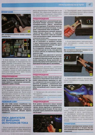 47
ПРИМЕЧАНИЕ
Для наглядности колпачок клеммы силового
провода снят.
6. Если ремень натянут нормально, про-
верьте, не перегорел ли предохранитель (по-
казан стрелкой) в монтажном блоке предо-
хранителей и реле, установленном в подка-
потном пространстве. Если предохранитель
перегорел, замените его, пустите двигатель
и проверьте, погасла ли лампа разряда акку-
муляторной батареи. Если лампа погасла,
можно продолжать движение.
ПРЕДУПРЕЖДЕНИЕ
Не устанавливайте предохранители, рассчи-
танные на больший номинальный ток. Это
может привести к повреждению электрообо-
рудования и даже к пожару.
Если после принятых мер лампа разряда
продолжает гореть при работающем двигате-
ле, то возможная причина неисправности
кроется в самом генераторе. Причин может
быть несколько, устранять их лучше в услови-
ях автосервиса или гаража, а вам остается
надеяться, что запаса энергии в аккумулятор-
ной батарее хватит, чтобы до них добраться.
ПОЛЕЗНЫЙ СОВЕТ
Для того чтобы снизить потребление тока
при движении автомобиля с неисправным
генератором, по возможности отключите
магнитолу, лишние приборы освещения,
вентилятор отопителя, обогрев заднего
стекла и т.п.
ПУСК ДВИГАТЕЛЯ
ОТ ВНЕШНИХ
ИСТОЧНИКОВ ТОКА
Если не удается пустить двигатель из-за ча-
стичного или полного разряда аккумулятор-
ной батаоеи, то для пуска можно воспользо-
ваться аккумуляторной батареей другого ав-
томобиля. Для подключения батареи-«доно-
ра» используйте специальные соединитель-
ные кабели с зажимами типа «крокодил».
ПРЕДУПРЕЖДЕНИЯ ~
При пуске двигателя от дополнительной акку-
муляторной батареи тщательно соблюдайте
последовательность работы, изложенную
в данном подразделе. В противном случае мо-
жет произойти возгорание или взрыв, что при-
ведет к повреждению обоих автомобилей.
Перед подсоединением внешней аккумуля-
торной батареи убедитесь, что зажигание
выключено. Выключите также все потреби-
тели электроэнергии (фары, автомагнитолу,
стеклоочистители и др.).
При подсоединении и отсоединении прово-
дов не допускайте их взаимного касания,
а также соприкосновения проводов с венти-
ляторами, приводными ремнями или други-
ми вращающимися деталями.
Не отсоединяйте провода внешней аккуму-
ляторной батареи до тех пор, пока двигатель
не начнет работать на нормальных оборотах
холостого хода.
Если во время пуска двигателя от дополни-
тельной аккумуляторной батареи вы остави-
ли аудиосистему включенной, она может се-
рьезно повредиться. Всегда выключайте ау-
диосистему перед пуском двигателя от акку-
муляторной батареи другого автомобиля.
1. Установите автомобиль с разряженной
аккумуляторной батареей рядом с автомоби-
лем-«донором» в пределах досягаемости со-
единительных кабелей.
ПРЕДУПРЕЖДЕНИЕ
Автомобили ни в коем случае не должны со-
прикасаться. В противном случае может про-
изойти нежелательное замыкание на «мас-
су», в результате чего вы не сможете пустить
двигатель автомобиля с разряженной акку-
муляторной батареей, а электросистемы
обоих автомобилей могут получить повреж-
дения.
2. Затормозите оба автомобиля стояноч-
ным тормозом
3. Проверьте уровень электролита в разря-
женной батарее (см. «Обслуживание аккуму-
ляторной батареи», с. 72).
ПРЕДУПРЕЖДЕНИЕ
Если уровень электролита сильно понижен
или электролит выглядит замерзшим, не пы-
тайтесь пустить двигатель от дополнитель-
ной аккумуляторной батареи. В этом случае
возможен взрыв разряженной аккумулятор-
ной батареи!
V.,
•
4. Присоедините зажим соединительного
кабеля с рукоятками красного цвета к клемме
«плюс» разряженной батареи.
5. Второй зажим кабеля с красными рукоят-
ками присоедините к клемме «плюс» бата-
реи-«донора».
ПРИМЕЧАНИЕ
Для наглядности операция показана на сня
той аккумуляторной батарее.
6. Зажим второго кабеля (с черными руко-
ятками) присоедините к клемме «минус» бата-
реи-«донора»...
7. ...а второй зажим кабеля с черными руко-
ятками — к «массе» автомобиля с разряжен-
ной батареей в месте, расположенном
на максимально возможном расстоянии
от батареи Удобнее всего присоединять за-
жим к болту крепления к кузову «массового»
провода от клеммы «минус» аккумуляторной
батареи
ПРИМЕЧАНИЕ
Требование присоединения провода на мак-
симальном расстоянии от батареи обуслов-
лено возможностью искрения в момент при-
соединения.
 