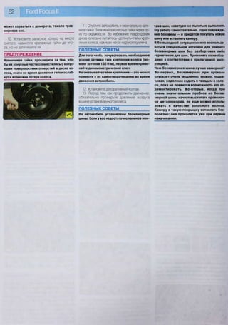 52 Рогс! РосизН
может сорваться с домкрата, тяжело трав-
мировав вас.
10. Установите запасное колесо на место
снятого, навинтите крепежные гайки до упо-
ра, но не затягивайте их.
ПРЕДУПРЕЖДЕНИЕ
Навинчивая гайки, проследите за тем, что-
бы их конусные части совместились с конус-
ными поверхностями отверстий в диске ко-
леса, иначе во время движения гайки ослаб-
нут и возможна потеря колеса.
11. Опустите автомобиль и окончательно затя-
ните гайки. Затягивайте колесные гайки через од-
ну по окружности. Во избежание повреждения
диска колеса не пытайтесь «дотянуть» гайки креп-
ления колеса, нажимая ногой на рукоятку ключа.
ПОЛЕЗНЫЕ СОВЕТЫ
Для того чтобы почувствовать необходимое
усилие затяжки гаек крепления колеса (мо-
мент затяжки 130 Н-м), первое время приме-
няйте динамометрический ключ.
Не смазывайте гайки крепления — это может
привести к их самоотворачиванию во время
движения автомобиля.
12. Установите декоративный колпак.
13. Перед тем как продолжить движение,
обязательно проверьте давление воздуха
в шине установленного колеса.
ПОЛЕЗНЫЕ СОВЕТЫ
На автомобиль установлены бескамерные
шины. Если у вас недостаточно навыков мон-
тажа шин, советуем не пытаться выполнить
эту работу самостоятельно. Одно поврежде-
ние боковины — и придется покупать новую
шину или вставлять камеру.
В безвыходной ситуации можно воспользо-
ваться специальной аптечкой для ремонта
бескамерных шин без разбортовки либо
герметиком для шин. Применять их необхо-
димо в соответствии с прилагаемой инст-
рукцией.
Чем бескамерная шина лучше камерной?
Во-первых, бескамерная при проколе
спускает очень медленно: можно, подка-
чивая, неделями ездить с гвоздем в коле-
се, пока не появится возможность его от-
ремонтировать. Во-вторых, когда при
очень значительном пробеге из беска-
мерной шины начнут выступать проволоч-
ки металлокорда, ее е щ е можно исполь-
зовать в качестве запасного колеса.
Камеру в такую покрышку вставлять бес-
полезно: она проколется уже при первом
накачивании.
 