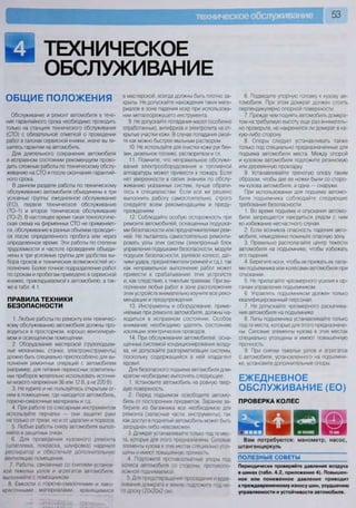 техническое обслуживание 53
ТЕХНИЧЕСКОЕ
ОБСЛУЖИВАНИЕ
ОБЩИЕ ПОЛОЖЕНИЯ
Обслуживание и ремонт автомобиля в тече-
ние гарантийного срока необходимо проводить
только на станциях технического обслуживания
(СТО) с обязательной отметкой о проведении
работ в талонах сервисной книжки, иначе вы ли-
шитесь гарантии на автомобиль.
Для длительного сохранения автомобиля
в исправном состоянии рекомендуем прово-
дить сложные работы по техническому обслу-
живанию на СТО и после окончания гарантий-
ного срока.
В данном разделе работы по техническому
обслуживанию автомобиля объединены в три
условные группы: ежедневное обслуживание
(ЕО), первое техническое обслуживание
(ТО-1) и второе техническое обслуживание
(ТО-2). В настоящее время такая технологиче-
ская схема на фирменных СТО не применяет-
ся, обслуживание в разных объемах проводит-
ся после определенного пробега или через
определенное время. Эти работы по степени
трудоемкости и частоте проведения объеди-
нены в три условные группы для удобства вы-
бора сроков и технических возможностей ис-
полнения. Более точное подразделение работ
по срокам и пробегам приведено в сервисной
книжке, прикладываемой к автомобилю, а так-
же в табл. 4.1.
ПРАВИЛА ТЕХНИКИ
БЕЗОПАСНОСТИ
1. Любые работы по ремонту или техничес-
кому обслуживанию автомобиля должны про-
водиться в просторном, хорошо вентилируе-
мом и освещенном помещении.
2. Оборудование мастерской (грузоподъем-
ные механизмы, станки, электроинструменты)
должно быть специально приспособлено для вы-
полнения ремонтных операций с автомобилем
(например, для питания переносных осветитель-
ных приборов желательно использовать источни-
ки низкого напряжения 36 или 12 В, а не 220 В).
3. Не курите и не пользуйтесь открытым ог-
нем в помещении, где находится автомобиль,
горюче-смазочные материалы и т.д.
4 При работе со слесарным инструментом
используйте перчатки — они защитят руки
не только от грязи, но и от царапин и порезов
5. Любые работы снизу автомобиля выпол-
няйте в защитных очках.
6. Для проведения кузовного ремонта
(шпатлевка, покраска, шлифовка) наденьте
респиратор и обеспечьте дополнительную
вентиляцию помещения.
7. Работы, связанные со снятием-установ-
кой тяжелых узлов и агрегатов автомобиля,
выполняйте с помощником
8 Емкости с горюче-смазочными и лако-
красочными материалами, хранящимися
в мастерской, всегда должны быть плотно за-
крыты. Не допускайте нахождения таких мате-
риалов в зоне падения искр при использова-
нии металлорежущего инструмента.
9. Не допускайте попадания масел (особенно
отработанных), антифриза и электролита на от-
крытые участки кожи. В случае попадания смой-
те как можно быстрее мыльным раствором.
10. Не используйте для очистки кожи рук бен-
зин, дизельное топливо, растворители и т.п.
11. Помните, что неправильное обслужи-
вание электрооборудования и топливной
аппаратуры может привести к пожару. Если
нет уверенности в своих знаниях по обслу-
живанию указанных систем, лучше обрати-
тесь к специалистам. Если все же решено
выполнить работу самостоятельно, строго
следуйте всем рекомендациям и преду-
преждениям.
12. Соблюдайте особую осторожность при
ремонте автомобилей, оснащенных подушка-
ми безопасности или преднатяжителями рем-
ней. Не пытайтесь самостоятельно ремонти-
ровать узлы этих систем (электронный блок
управления подушками безопасности, модули
подушек безопасности, рулевое колесо, дат-
чики удара, преднатяжители ремней и т.д.), так
как неправильное выполнение работ может
привести к срабатыванию этих устройств
и, как следствие, к тяжелым травмам При вы-
полнении любых работ в зоне расположения
этих устройств внимательно изучите все реко-
мендации и предупреждения.
13. Инструменты и оборудование, приме-
няемые при ремонте автомобиля, должны на-
ходиться в исправном состоянии. Особое
внимание необходимо уделять состоянию
изоляции электрических проводов.
14. При обслуживании автомобилей, осна-
щенных системой кондиционирования возду-
ха, не допускайте разгерметизации системы,
поскольку содержащийся в ней хладагент
ядовит.
Для безопасного подъема автомобиля дом-
кратом необходимо выполнять следующее.
1. Установите автомобиль на ровную твер-
дую поверхность.
2. Перед подъемом освободите автомо-
биль от посторонних предметов. Заранее за-
берите из багажника все необходимое для
ремонта (запасные части, инструменты), так
как доступ в поднятый автомобиль может быть
затруднен либо невозможен.
3 Домкрат устанавливайте только под те мес-
та, которые для этого предназначены Силовые
элементы кузова в этих местах специально утол-
щены и имеют повышенную прочность
4 Подложите противооткатные упоры под
колеса автомобиля со стороны, противопо-
ложной поднимаемой
5 Для предотвращения проседания и вдав-
ливания домкрата в землю подложите под не-
го доску (20x20x2 см).
6. Подведите упорную головку к кузову ав-
томобиля. При этом домкрат должен стоять
перпендикулярно опорной поверхности.
7. Прежде чем поднять автомобиль домкра-
том на требуемую высоту, еще раз вниматель-
но проверьте, не накренился ли домкрат в ка-
кую-либо сторону
8. Опоры следует устанавливать также
только под специально предназначенные для
подъема автомобиля места. Между опорой
и кузовом автомобиля подложите резиновую
или деревянную прокладку.
9. Устанавливайте треногую опору таким
образом, чтобы две ее ножки были со сторо-
ны кузова автомобиля, а одна — снаружи.
При использовании для подъема автомо-
биля подъемника соблюдайте следующие
требования безопасности.
1. Во время подъема и опускания автомо-
биля запрещается находиться рядом с ним
во избежание несчастного случая.
2. Если возникла опасность падения авто-
мобиля, немедленно покиньте опасную зону.
3. Правильно располагайте центр тяжести
автомобиля на подъемнике, чтобы избежать
его падения.
4. Берегите ноги, чтобы не прижать их лапа-
ми подъемника или колесами автомобиля при
опускании.
5. Не прилагайте чрезмерного усилия к ор-
ганам управления подъемником.
6. Управлять подъемником должен только
квалифицированный персонал.
7. Не допускайте чрезмерного раскачива-
ния автомобиля на подъемнике.
8. Лапы подъемника устанавливайте только
под те места, которые для этого предназначе-
ны. Силовые элементы кузова в этих местах
специально утолщены и имеют повышенную
прочность.
9. При снятии тяжелых узлов и агрегатов
с автомобиля, установленного на подъемни-
ке, установите дополнительные опоры.
ЕЖЕДНЕВНОЕ
ОБСЛУЖИВАНИЕ (ЕО)
ПРОВЕРКА КОЛЕС
У И Ш Ш 1 Ш Ш Т ^
Вам потребуются: манометр, насос,
штангенциркуль
ПОЛЕЗНЫЕ СОВЕТЫ ~
Периодически проверяйте давление воздуха
в шинах (табл. 4.2, приложение 4). Повышен-
ное или пониженное давление приводит
к преждевременному износу шин, ухудшению
управляемости и устойчивости автомобиля.
 