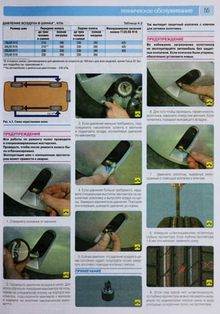 55
Д А В Л Е Н И Е В О З Д У Х А В Ш И Н А Х * , К П А Таблица 4.2
Размер шин Передние колеса Задние колеса Малоразмерное запасное
колесо Т125/85 В16
Размер шин
до трех
человек
в салоне
полная
нагрузка
до трех
человек
в салоне
полная
нагрузка
Малоразмерное запасное
колесо Т125/85 В16
195/65 В15 210 240 230 280 420
205/55 В16 210** 240 230 280 420
205/50 В17 230 250 230 280 420
225/40 В18 230 250 230 280
*В холодных шинах, рекомендовано для движения на скорости до 160 км/ч для всех моделей, кроме Росиз 5Т. Бо-
лее подробно см. приложение 4.
"На автомобилях с дизельным двигателем - 230 кПа.
Так выглядит защитный колпачок с ключом
для затяжки золотника.
ПРЕДУПРЕЖДЕНИЕ
Во избежание загрязнения золотников
не эксплуатируйте автомобиль без защит-
ных колпачков. Если колпачки были утеряны,
обязательно установите новые.
9 Если под рукой нет штангенциркуля,
то глубину протектора можно проверить визу-
ально по индикаторам износа шины в виде
сплошных поперечных полос на протекторе
7. ...замените золотник, вывернув неис-
правный с помощью колпачка с ключом
8 Измерьте штангенциркулем остаточную
глубину протектора Если глубина протектора
1,6 мм или меньше, замените шину
3. Если давление меньше требуемого, под-
соедините наконечник шланга к вентилю
и подкачайте воздух, контролируя давление
по манометру.
6. Для того чтобы проверить герметичность
золотника, намочите отверстие вентиля. Если
появились пузырьки выходящего воздуха...
ПРЕДУПРЕЖДЕНИЯ
Все работы по ремонту колес проводите
в специализированных мастерских.
Проверьте, чтобы после ремонта колесо бы-
ло отбалансировано.
Эксплуатация шин с изношенным протекто-
ром может привести к аварии.
ПРИМЕЧАНИЕ
1 Отверните колпачок от вентиля.
2. Проверьте давление воздуха в шине Для
этого сбросьте показания манометра на ноль,
нажав на специальную кнопку на корпусе ма-
нометра, подсоедините манометр к вентилю
и нажмите на золотник наконечником мано-
метр
4. Если давление больше требуемого, нада-
вите специальным выступом манометра на на-
конечник золотника и выпустите воздух из ши-
ны. Замерьте манометром давление Повторяя
эти операции, доведите давление до нормы.
5. Если вы заметили, что давление воздуха в ши-
нах постоянно падает, попробуйте потуже завер-
нуть золотник с помощью колпачка с ключом
Рис. 4.1. Схема перестановки колес
 