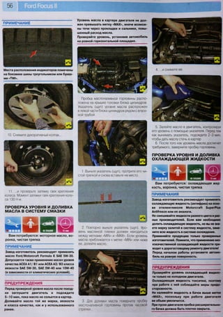 56
ПРИМЕЧАНИЕ
Уровень масла в картере двигателя не дол-
жен превышать метку «МАХ», иначе возмож-
ны течи через прокладки и сальники, повы-
шенный расход масла.
Проверяйте уровень, установив автомобиль
на ровной горизонтальной площадке.
Вам потребуются: охлаждающая жид-
кость, воронка, чистая тряпка
ш ЩВам потребуются: моторное масло, во-
ронка, чистая тряпка
Места расположения индикаторов помечены
на боковине шины треугольником или буква-
ми «"ПЛ/1».
ПРИМЕЧАНИЕ
Завод-изготовитель рекомендует применять
масло Рогс1/Мо1огсгаК РогтШа Е 5АЕ 5Л/-30.
Допускается также применение масел уровня
качества АСЕА А1/ В1 или АСЕА АЗ/ ВЗ класса
вязкости 5АЕ 5№-30, 5АЕ 5Ш-40 или 10Ш-40
(в зависимости от климатических условий).
ПРЕДУПРЕЖДЕНИЯ
Перед проверкой уровня масла после поезд-
ки заглушите двигатель и подождите
5 - 1 0 мин, пока масло не сольется в картер.
Доливайте масло той же марки, вязкости
и класса качества, как и у использованного
ранее.
Пробка маслоналивной горловины распо-
ложена на крышке головки блока цилиндров.
Указатель (щуп) уровня масла расположен
в левой части блока цилиндров рядом с впуск-
ной трубой.
1. Выньте указатель (щуп), протрите его чи-
стой тряпкой и снова вставьте на место.
ПРИМЕЧАНИЯ
Завод-изготовитель рекомендует применять
охлаждающую жидкость (антифриз) на осно-
ве этиленгликоля Мо1огсгаП 5ирегР1из
АпМгееге или ее аналоги.
Не смешивайте жидкости разного цвета и раз-
ных производителей. Если вам необходимо
долить охлаждающую жидкость, но вы не зна-
ете марку залитой в систему жидкости, заме-
ните всю жидкость в системе охлаждения.
Применяйте продукцию только проверенных
изготовителей. Помните, что применение низ-
кокачественной охлаждающей жидкости при-
водит к дорогостоящему ремонту двигателя!
Перед началом работы установите автомо-
биль на ровную поверхность.
ПРЕДУПРЕЖДЕНИЯ
Проверяйте уровень охлаждающей жидкос-
ти только на холодном двигателе.
Охлаждающая жидкость токсична, поэтому
при работе с ней соблюдайте меры предо-
сторожности.
Не наливайте жидкость в бачок выше метки
«МАХ», поскольку при работе двигателя
ее объем увеличится.
При пуске двигателя пробка расширительно-
го бачка должна быть плотно закрыта.
Штат
10. Снимите декоративный колпак...
11. ...и проверьте затяжку гаек крепления
колеса. Момент затяжки гаек крепления коле-
са 130 Н м.
ПРОВЕРКА УРОВНЯ И ДОЛИВКА
МАСЛА В СИСТЕМУ СМАЗКИ
2. Повторно выньте указатель (щуп). Уро-
вень масляной пленки должен находиться
между метками «МИМ» и «МАХ». Если уровень
масла приближается к метке «М1Ы» или ниже
ее, долейте масло.
3. Для доливки масла поверните пробку
маслоналивной горловины против часовой
стрелки...
4. ...и снимите ее.
5. Залейте масло в двигатель, контролируя
его уровень с помощью указателя. Перед тем
как вынимать указатель, подождите 2-3 мин,
чтобы дать маслу стечь в картер.
6. После того как уровень масла достигнет
требуемого, заверните пробку горловины.
ПРОВЕРКА УРОВНЯ И ДОЛИВКА
ОХЛАЖДАЮЩЕЙ ЖИДКОСТИ
 
