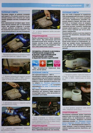 57
3. долейте охлаждающую жидкость
ДО тпрбуЯМОГО УООВНЯ
Бачок установлен на главном цилиндре
тормоза с левой стороны моторного отсека
у щита передка (на фото бачок закрыт решет-
кой короба воздухопритока)
ПРЕДУПРЕЖДЕНИЕ
Соблюдайте меры предосторожности при ра-
боте с тормозной жидкостью: она токсична.
2 Если уровень жидкости ниже метки
«М1Ы», отверните пробку бачка
ПРЕДУПРЕЖДЕНИЕ
Постепенное понижение уровня тормозной
жидкости при отсутствии утечек указывает,
скорее всего, на необходимость замены
тормозных колодок. Проверьте состояние
тормозных колодок (см. «Проверка степени
износа тормозных колодок, дисков и бара-
банов», с. 69). Несвоевременная замена ко-
лодок приводит к дорогостоящему ремонту
(замена тормозных дисков, барабанов, суп-
портов)!
4. ...и плотно заверните пробку расшири-
тельного бачка.
ПРЕДУПРЕЖДЕНИЕ
Пробку расширительного бачка заворачи-
вайте плотно. При работающем двигателе
расширительный бачок находится под дав-
лением, поэтому из-под слабо завернутой
пробки может потечь охлаждающая жид-
кость либо пробку может сорвать.
ПРОВЕРКА УРОВНЯ И ДОЛИВКА
ТОРМОЗНОЙ ЖИДКОСТИ
В БАЧОК ГИДРОПРИВОДОВ
ТОРМОЗНОЙ СИСТЕМЫ
И ВЫКЛЮЧЕНИЯ СЦЕПЛЕНИЯ
Вам потребуются: тормозная жид-
кость, чистая тряпка
ПОЛЕЗНЫЕ СОВЕТЫ
Тип тормозной жидкости — йОТ-4.
Рекомендуем проверять уровень перед каж-
дым выездом и при необходимости доливать
жидкость в бачок. Если доливать тормозную
жидкость в бачок приходится довольно час-
то, найдите (см. «Проверка герметичности
гидропривода тормозов», с. 69) и устраните
неисправность (см. разд. 9 «Тормозная сис-
тема», с. 169).
При замене тормозной жидкости в системе
запомните или запишите марку жидкости,
которая будет залита, чтобы при доливке ис-
пользовать ту же марку.
ПОЛЕЗНЫЕ СОВЕТЫ
Постоянно следите за уровнем охлаждаю-
щей жидкости. Его резкое снижение или уве-
личение должно стать сигналом для немед-
ленной проверки системы охлаждения дви-
гателя.
Если свежезалитый антифриз вдруг неожи-
данно быстро изменил цвет на коричневый,
значит, вам продали подделку, в которую
«забыли» добавить ингибиторы коррозии.
Как можно быстрее замените жидкость, пока
она не успела разъесть систему охлаждения.
ПОЛЕЗНЫЕ СОВЕТЫ
Для того чтобы в будущем не подвергнуть
себя непредвиденным расходам по ремонту
тормозной системы, а то и всего автомоби-
ля в целом, своевременно заменяйте тор-
мозную жидкость свежей. Она очень гигро-
скопична и поглощает влагу из воздуха,
что, помимо появления коррозии деталей
тормозной системы, понижает температуру
кипения самой жидкости, а это может при-
вести к отказу тормозов при частых интен-
сивных торможениях.
Не используйте слитую из системы жидкость
повторно: она загрязнена, насыщена возду-
хом и влагой.
Попадание тормозной жидкости на прово-
да, пластмассовые или окрашенные детали
кузова может вызвать их повреждение, по-
этому при заливке всегда подкладывайте
чистые тряпки. При попадании жидкости
на эти детали сразу же протрите их чистой
тряпкой.
Расширительный бачок установлен в подка-
потном пространстве с правой стороны.
1 Проверьте уровень тормозной жидкости
в бачке. Он должен находиться между метка-
ми «М11М» и «МАХ», нанесенными на корпус
бачка.
1. Уровень охлаждающей жидкости должен
быть между метками «МАХ» и «МИМ», нанесен-
ными на стенку расширительного бачка.
2. Для доливки жидкости отверните пробку
расширительного бачка...
 