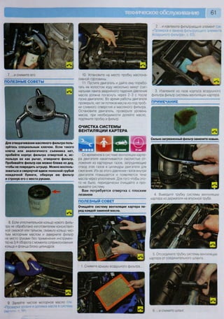 61
ОЧИСТКА СИСТЕМЫ
ВЕНТИЛЯЦИИ КАРТЕРА
Сильно загрязненный фильтр замените новым.
2. ...и извлеките фильтрующий элемент (см
«Проверка и замена фильтрующего элемента
воздушного фильтра», с 63).
8. Если уплотнительное кольцо нового филь-
тра не обработано изготовителем консистент-
ной смазкой или тальком, смажьте кольцо чис-
тым моторным маслом и заверните фильтр
на место (руками без применения инструмен-
та) на 3/4 оборота с момента соприкосновения
кольца и фланца блока цилиндров.
5. Отсоедините трубку системы вентиляции
картера от соединительного шланга
1. Снимите крышку воздушного фильтра
9 Залейте чистое моторное масло
«Проверка уровня и доливка масла в сис
6 и снимите шланг
7. ...и снимите его.
ПОЛЕЗНЫЕ СОВЕТЫ
10. Установите на место пробку маслона-
ливной горловины.
11. Пустите двигатель и дайте ему порабо-
тать на холостом ходу несколько минут (сиг-
нальная лампа аварийного падения давления
масла должна погаснуть через 2-3 с после
пуска двигателя) Во время работы двигателя
проверьте, нет ли потеков масла из-под проб-
ки сливного отверстия и масляного фильтра.
Остановите двигатель, проверьте уровень
масла, при необходимости долейте масло,
подтяните пробку и фильтр.
3. Извлеките из паза корпуса воздушного
фильтра фильтр системы вентиляции картера.
ПРИМЕЧАНИЕ
Для отворачивания масляного фильтра поль-
зуйтесь специальным ключом. Если такого
ключа или аналогичного съемника нет,
пробейте корпус фильтра отверткой и, ис-
пользуя ее как рычаг, отверните фильтр.
Пробивайте фильтр как можно ближе ко дну,
чтобы не повредить штуцер. Можно восполь-
зоваться и свернутой вдвое полоской грубой
наждачной бумаги, обернув ею фильтр
и стронув его с места руками.
Очищайте систему вентиляции картера пе
ред каждой заменой масла.
Со временем в системе вентиляции карте-
ра двигателя накапливаются смолистые от-
ложения из картерных газов, затрудняющие
отвод этих газов в цилиндры двигателя для
сжигания. Из-за этого давление газов внутри
двигателя повышается и появляются течи
масла через уплотнения. Для того чтобы это-
го не было, периодически очищайте и про-
мывайте систему.
Вам потребуется отвертка с плоским
лезвием
ПОЛЕЗНЫЙ СОВЕТ
4. Выведите трубку системы вентиляции
картера из держателя на впускной трубе.
 