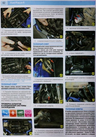 62
7. Поднимите корпус воздушного фильтра,
для чего потяните его вверх, преодолевая
усилие резиновых втулок...
8. ...и отсоедините от него трубку вентиля-
ции картера, сжав запорное кольцо.
9. Снимите трубку вентиляции картера.
10. Снимите крышку головки блока цилинд-
ров (см. «Замена прокладки крышки головки
блока цилиндров двигателя», с. 89).
ПОЛЕЗНЫЙ СОВЕТ
При каждом снятии крышки головки блока
цилиндров заменяйте ее прокладку новой.
11. Промойте бензином или керосином мас-
лоотражатели, внутреннюю поверхность крышки
головки блока цилиндров и ее патрубок.
12. Установите крышку головки блока ци-
линдров и шланги системы вентиляции карте-
ра в порядке, обратном снятию.
ПРОВЕРКА ШЛАНГОВ
И СОЕДИНЕНИЙ СИСТЕМЫ
ОХЛАЖДЕНИЯ
1. Откройте капот и осмотрите подкапотное
пространство. При осмотре двигателя обра-
тите внимание на наличие охлаждающей жид-
кости в расширительном бачке, на целость
резиновых шлангов, радиатора...
2. ...и водораспределительного патрубка.
ПОЛЕЗНЫЙ СОВЕТ ~
Лопнувший шланг можно временно восстано-
вить с помощью липкой ленты.
Особенно хорошо для этой цели подходит
армированная липкая лента (например, се-
ребристого цвета), которую можно приобре-
сти в автомагазинах.
3. Осмотрите соединения с радиатором па-
роотводящего, отводящего...
4. ...и подводящего шлангов.
5. Осмотрите соединения шлангов систе-
мы охлаждения с патрубками радиатора ото-
пителя...
6. ...масляным теплообменником...
7. ...а также подводящего...
8. ...и отводящего шлангов с головкой бло-
ка цилиндров.
9. Проверьте соединение шлангов с рас-
ширительным бачком.
ПОЛЕЗНЫЕ СОВЕТЫ
В пробке расширительного бачка установле-
ны два клапана: впускной и выпускной. Выпу-
скной клапан играет большую роль в обеспе-
чении оптимального температурного режима
двигателя. Он поддерживает в системе избы-
точное давление не менее 0 , 1 2 - 0 , 1 3 МПа
(1,2-1,3 кгс/см2
), обеспечивая повышение
температуры начала закипания охлаждаю-
щей жидкости и предупреждая интенсивное
парообразование. К сожалению, при закли-
нивании клапана в закрытом положении при
перегреве возникает значительное превыше-
ние избыточного давления — более 0,2 МПа
(2 кгс/см2
), что может привести к разрыву
 