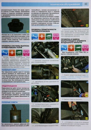 расширительного бачка или срыву одного
из шлангов. В свою очередь, заклинивание
клапана в открытом положении приводит
к преждевременному закипанию охлаждаю-
щей жидкости.
Поэтому раз в год промывайте пробку рас-
ширительного бачка проточной водой, а кла-
пан проверяйте на отсутствие залипания на-
жатием тонкой отверткой. Если появились
сомнения, замените пробку.
П Р О В Е Р К А С И С Т Е М Ы В Ы П У С К А
О Т Р А Б О Т А В Ш И Х ГАЗОВ
Ш и
40 мин
Система выпуска отработавших газов
не требует специального обслуживания.
Достаточно периодически проверять на-
дежность затяжки резьбовых соединений
и целость подушек подвески. В случае по-
вреждения, сквозной коррозии или прогара
элементы системы заменяют в сборе.
ПОЛЕЗНЫЙ СОВЕТ
При повышенном уровне шума от системы
выпуска проверьте ее герметичность. Для
этого пустите двигатель и осмотрите всю си-
стему. Проведя рукой над местами возмож-
ной утечки, не касаясь узлов, вы сразу ощути-
те утечку газов. При необходимости замени-
те проржавевшие и прогоревшие узлы.
ПРЕДУПРЕЖДЕНИЯ
Перед ремонтом дайте остыть системе вы-
пуска, так как во время работы двигателя она
нагревается до высокой температуры.
Отработавшие газы ядовиты, отравление
ими происходит незаметно, поэтому перед
пуском двигателя в гараже обязательно от-
кройте ворота!
ПОЛЕЗНЫЕ СОВЕТЫ
При невозможности заменить дефектный узел
новым можно временно восстановить его рабо-
тоспособность, наложив металлическую за-
платку на поврежденное место и закрепив
ее хомутами или проволокой. Под заплатку ре-
комендуется подложить лист асбеста.
В магазинах автозапчастей бывают в прода-
же специальные комплекты для восстанов-
ления узлов системы выпуска отработавших
газов, с помощью которых можно временно
устранить повреждения системы, чтобы до-
ехать до автосервиса или гаража.
П Р О В Е Р К А Г Е Р М Е Т И Ч Н О С Т И
Т О П Л И В О П Р О В О Д О В
1. Осмотрите соединения топливопрово-
дов с топливной рампой...
2. ...адсорбером системы улавливания па-
ров топлива...
3. . . .топливной магистрали с напорным топ-
ливопроводом топливной рампы
4 и топливопроводами топливного бака
5. Осмотрите топливопроводы и их крепле
ния к днищу кузова. При обнаружении тре
щин, потертостей или потеков топлива заме-
ните поврежденные топливопроводы. Заме-
ните поврежденные крепления.
П Р О В Е Р К А И З А М Е Н А
Ф И Л Ь Т Р У Ю Щ Е Г О Э Л Е М Е Н Т А
В О З Д У Ш Н О Г О Ф И Л Ь Т Р А
13 1НА МАШИНЕ 20 мм
Вам потребуются: ключ ТОРХ Т25, от-
вертка с плоским лезвием
г ч
-
< г ч 1
Д
К** V
1
%
1 1
Б1. Снимите воздухоподводящий рукав (см
«Снятие и установка воздушного фильтра
и глушителя шума впуска», с. 115).
г
г'»»/.-
'""•л/л
, > 1
'-.. / ч
Цгм
2. Сдвиньте отверткой фиксатор
Ш
3 и отсоедините колодку жгута проводов
от датчика массового расхода воздуха и тем-
пературы поступающего воздуха
 