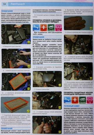 10. Установите детали в порядке, обратном
снятию.
ПРОВЕРКА УРОВНЯ И ДОЛИВКА
МАСЛА В КОРОБКУ ПЕРЕДАЧ
щяшш дд»щшхпш
Вам потребуются: ключ-шестигранник
«на 8», шприц
7. Если уровень масла сильно понижен, за-
лейте масло шприцем через маслоналивное
отверстие до момента его появления из от-
верстия. Заверните пробку маслоналивного
отверстия.
ПРОВЕРКА ЗАЩИТНЫХ ЧЕХЛОВ
ПРИВОДОВ ПЕРЕДНИХ КОЛЕС
ПРИМЕЧАНИЕ
Снимать воздухоподводящий рукав и отсое-
динять колодку от датчика необязательно,
можно отвести вместе с ним крышку воздуш-
ного фильтра. Однако удобнее выполнять опе-
рации, сняв воздухоподводящий рукав и отсо-
единив колодку жгута проводов от датчика.
ПРИМЕЧАНИЕ
Фильтрующий элемент имеет прямоуголь-
ную форму, соответствующую форме корпу
са воздушного фильтра, поэтому неправиль»
ная установка элемента исключена.
ПРИМЕЧАНИЯ
Замена масла не требуется (только долив-
ка) в течение всего срока службы коробки
передач.
В коробку передач заливайте масло
ВО 400075 5АЕ 80№, рекомендуемое заво-
дом-изготовителем по спецификации Рогй.
При его отсутствии в качестве заменителя
можно использовать трансмиссионное мас-
ло Саз*го1 или МоЬМ класса качества АР1
С1.-4/ 5, 5АЕ 80Л/-90.
Если автомобиль длительное время эксплуа-
тируют при температуре окружающего воз-
духа ниже - 3 0 °С, рекомендуем заменить за-
литое на заводе масло на трансмиссионное
масло 8АЕ 75№.
ПОЛЕЗНЫЙ СОВЕТ
Шарниры приводов очень долговечны. Одна-
ко при повреждении защитных чехлов в шар-
ниры попадает вода и грязь, в результате че-
го они быстро выходят из строя. Работа
по замене приводов передних колес доволь-
но трудоемкая, а приводы недешевы. Для
того чтобы серьезно сэкономить свое время
и деньги, избегайте повреждения защитных
чехлов шарниров (например, вследствие на-
езда на торчащую из земли проволоку) и не-
медленно заменяйте их при малейших по-
вреждениях. Если в шарнир через повреж-
денный чехол попадет вода или пыль,
он выйдет из строя через несколько сотен
километров пробега.
1. Установите автомобиль на подъемник
или смотровую канаву.
2. Отожмите фиксаторы...
3. ...и снимите крышку кожуха механизма
переключения передач.
4. Выверните пробку маслоналивного от-
верстия коробки передач, расположенного
на картере коробки передач.
5. Согните проволоку, как показано на фото...
6. ...и измерьте уровень масла. Он должен
быть у кромки маслоналивного отверстия или
чуть ниже.
4. Выверните шесть винтов...
5. ...снимите крышку воздушного фильтра...
6. ...и извлеките фильтрующий элемент
из корпуса фильтра.
7. Осмотрите фильтрующий элемент. Про-
дуйте его сжатым воздухом. Сильно загряз-
ненный фильтрующий элемент замените.
8. Если необходимо, удалите пыль и грязь
из корпуса воздушного фильтра.
9. Установите в корпус новый фильтрующий
элемент.
 