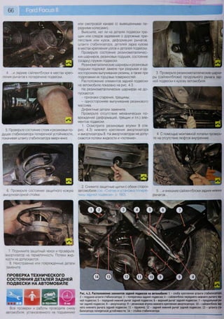 66
или смотровой канаве (с вывешенными пе-
редними колесами).
Выясните, нет ли на деталях подвески тре-
щин или следов задевания о дорожные пре-
пятствия или кузов, деформации рычагов,
штанги стабилизатора, деталей задка кузова
в местах крепления узлов и деталей подвески.
Проверьте состояние резинометалличес-
ких шарниров, резиновых подушек, состояние
(осадку) пружин подвески.
Резинометаллические шарниры и резиновые
подушки подлежат замене при разрывах и од-
ностороннем выпучивании резины, а также при
подрезании их торцовых поверхностей.
Расположение элементов задней подвески
на автомобиле показано на рис. 4.3.
На резинометаллических шарнирах не до-
пускаются:
- признаки старения, трещины;
- одностороннее выпучивание резинового
массива.
Дефектные детали замените.
Проверьте отсутствие механических по-
вреждений (деформаций, трещин и т.п.) эле-
ментов подвески.
1. Осмотрите резиновые втулки 9 (см.
рис. 4.3) нижнего крепления амортизатора
и амортизаторы 8. На амортизаторах не допу-
скаются потеки жидкости и «потение».
4. ...и задние сайлентблоки в местах креп-
ления рычагов к поперечине подвески.
5. Проверьте состояние стоек и резиновых по-
душек стабилизатора поперечной устойчивости,
покачивая штангу стабилизатора вверх-вниз.
3. Проверьте резинометаллические шарни-
ры (сайлентблоки) продольного рычага зад-
ней подвески к кузову автомобиля.
4. С помощью монтажной лопатки проверь-
те на отсутствие люфтов внутренние...
6. Проверьте состояние защитного кожуха
амортизаторной стойки.
2. Снимите защитные щитки с обеих сторон
автомобиля (см. «Снятие и установка попере-
чины задней подвески», с. 160).
5. ...и внешние сайлентблоки задних нижних
рычагов...
8 у | й ^ п
т Д я П З Н И Р г т я т т ! ^ ! ч Е Е Я
Все проверки и работы проводите снизу
автомобиля, установленного на подъемнике
7 Поднимите защитный чехол и проверьте
амортизатор на герметичность. Потеки жид-
кости не допускаются.
8. Неисправные или поврежденные детали
замените.
ПРОВЕРКА ТЕХНИЧЕСКОГО
СОСТОЯНИЯ ДЕТАЛЕЙ ЗАДНЕЙ
ПОДВЕСКИ НА АВТОМОБИЛЕ
Рис. 4.3. Расположение элементов задней подвески на автомобиле: 1 - скоба крепления штанги стабилизатора;
2 - подушка штанги стабилизатора; 3 - поперечина задней подвески; 4 - сайлентблок переднего нижнего рычага зад-
ней подвески; 5 - передний нижний рычаг задней подвески; 6 - верхний рычаг задней подвески; 7 - продольный ры-
чаг задней подвески; 8 - амортизатор; 9 - резиновая втулка нижнего крепления амортизатора; 10 - сайлентблок зад-
него нижнего рычага задней подвески; 11 - пружина; 12 - задний нижний рычаг задней подвески; 13 - штанга ста-
билизатора поперечной устойчивости; 14 - стойка стабилизатора
 