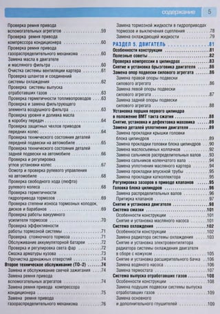 содержание 5
Проверка ремня привода
вспомогательных агрегатов 59
Проверка ремня привода
компрессора кондиционера 60
Проверка ремня привода
газораспределительного механизма 60
Замена масла в двигателе
и масляного фильтра 60
Очистка системы вентиляции картера 61
Проверка шлангов и соединений
системы охлаждения 62
Проверка системы выпуска
отработавших газов 63
Проверка герметичности топливопроводов . . . .63
Проверка и замена фильтрующего
элемента воздушного фильтра 63
Проверка уровня и доливка масла
в коробку передач 64
Проверка защитных чехлов приводов
передних колес 64
Проверка технического состояния деталей
передней подвески на автомобиле 65
Проверка технического состояния деталей
задней подвески на автомобиле 66
Проверка и регулировка
углов установки колес 67
Осмотр и проверка рулевого управления
на автомобиле 68
Проверка свободного хода (люфта)
рулевого колеса 68
Проверка герметичности
гидропривода тормозов 69
Проверка степени износа тормозных колодок,
дисков и барабанов 69
Проверка работы вакуумного
усилителя тормозов 70
Проверка эффективности
работы тормозной системы 71
Проверка стояночного тормоза 71
Обслуживание аккумуляторной батареи 72
Проверка и регулировка света фар 72
Смазка арматуры кузова 73
Прочистка дренажных отверстий 74
Второе техническое обслуживание (ТО—2) 74
Замена и обслуживание свечей зажигания . . . .74
Замена ремня привода
вспомогательных агрегатов 74
Замена ремня привода компрессора
кондиционера 75
Замена ремня привода
газораспределительного механизма 76
Замена тормозной жидкости в гидроприводах
тормозов и выключения сцепления 78
Замена охлаждающей жидкости 79
РАЗДЕЛ 5. ДВИГАТЕЛЬ 81
Особенности конструкции 81
Полезные советы 82
Проверка компрессии в цилиндрах 83
Снятие и установка брызговика двигателя 86
Замена опор подвески силового агрегата 86
Замена правой опоры подвески
силового агрегата 86
Замена левой опоры подвески
силового агрегата 87
Замена задней опоры подвески
силового агрегата 88
Установка поршня первого цилиндра
в положение ВМТ такта сжатия 88
Снятие, установка и дефектовка маховика 89
Замена деталей уплотнения двигателя 89
Замена прокладки крышки головки
блока цилиндров 89
Замена прокладки головки блока цилиндров .. .90
Замена маслосъемных колпачков 92
Замена сальников распределительных валов .. .93
Замена сальников коленчатого вала 94
Замена уплотнения масляного картера 94
Замена прокладки впускной трубы 95
Замена прокладки катколлектора 95
Регулировка зазоров в приводе клапанов 95
Головка блока цилиндров 96
Замена распределительных валов 96
Притирка клапанов 97
Снятие и установка двигателя 98
Система смазки 101
Особенности конструкции 101
Снятие и установка масляного насоса 101
Система охлаждения 102
Особенности конструкции 102
Замена радиатора системы охлаждения 103
Снятие и установка электровентилятора
радиатора системы охлаждения двигателя
в сборе с кожухом 105
Снятие и установка расширительного бачка . .106
Замена водяного насоса 106
Замена термостата 107
Система выпуска отработавших газов 108
Особенности конструкции 108
Замена подушек подвески системы выпуска
отработавших газов 109
Замена основного
и дополнительного глушителей 109
 