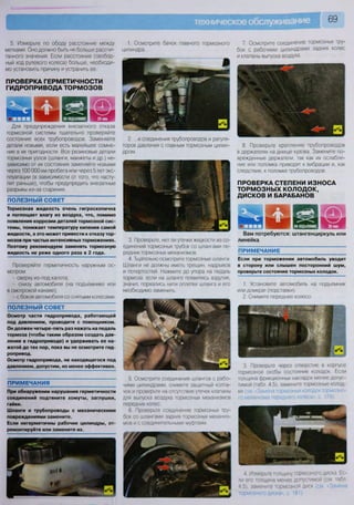 5. Измерьте по ободу расстояние между
метками. Оно должно быть не больше рассчи-
танного значения. Если расстояние (свобод-
ный ход рулевого колеса) больше, необходи-
мо установить причину и устранить ее.
ПРОВЕРКА ГЕРМЕТИЧНОСТИ
ГИДРОПРИВОДА ТОРМОЗОВ
Для предупреждения внезапного отказа
тормозной системы тщательно проверяйте
состояние всех трубопроводов. Заменяйте
детали новыми, если есть малейшее сомне-
ние в их пригодности. Все резиновые детали
тормозных узлов (шланги, манжеты и др.) не-
зависимо от их состояния заменяйте новыми
через 100 ООО км пробега или через 5 лет экс-
плуатации (в зависимости от того, что насту-
пит раньше), чтобы предупредить внезапные
разрывы из-за старения.
ПОЛЕЗНЫЙ СОВЕТ
Тормозная жидкость очень гигроскопична
и поглощает влагу из воздуха, что, помимо
появления коррозии деталей тормозной сис-
темы, понижает температуру кипения самой
жидкости, а это может привести к отказу тор-
мозов при частых интенсивных торможениях.
Поэтому рекомендуем заменять тормозную
жидкость не реже одного раза в 2 года.
Проверяйте герметичность наружным ос-
мотром:
- сверху из-под капота;
- снизу автомобиля (на подъемнике или
в смотровой канаве);
- с боков автомобиля со снятыми колесами.
ПОЛЕЗНЫЙ СОВЕТ
Осмотр части гидропривода, работающей
под давлением, проводите с помощником.
Он должен четыре-пять раз нажать на педаль
тормоза (чтобы таким образом создать дав-
ление в гидроприводе) и удерживать ее на-
жатой до тех пор, пока вы не осмотрите гид-
ропривод.
Осмотр гидропривода, не находящегося под
давлением, допустим, но менее эффективен.
ПРИМЕЧАНИЯ
При обнаружении нарушения герметичности
соединений подтяните хомуты, заглушки,
гайки.
Шланги и трубопроводы с механическими
повреждениями замените.
Если негерметичны рабочие цилиндры, от-
ремонтируйте или замените их.
1. Осмотрите бачок главного тормозного
цилиндра...
2. ...и соединения трубопроводов и регуля-
торов давления с главным тормозным цилин-
дром.
3. Проверьте, нет ли утечки жидкости из со-
единений тормозных трубок со шлангами пе-
редних тормозных механизмов
4. Тщательно осмотрите тормозные шланги
Шланги не должны иметь трещин, надрывов
и потертостей. Нажмите до упора на педаль
тормоза: если на шланге появились вздутия,
значит, порвались нити оплетки шланга и его
необходимо заменить.
5. Осмотрите соединения шлангов с рабо-
чими цилиндрами, снимите защитный колпа-
чок и проверьте на отсутствие утечек клапаны
для выпуска воздуха тормозных механизмов
передних колес.
6. Проверьте соединение тормозных тру-
бок со шлангами задних тормозных механиз-
мов и с соединительными муфтами
7. Осмотрите соединение тормозных тру-
бок с рабочими цилиндрами задних колес
и клапаны выпуска воздуха.
8. Проверьте крепление трубопроводов
в держателях на днище кузова. Замените по-
врежденные держатели, так как их ослабле-
ние или поломка приводят к вибрации и, как
следствие, к поломке трубопроводов.
ПРОВЕРКА СТЕПЕНИ ИЗНОСА
ТОРМОЗНЫХ КОЛОДОК,
ДИСКОВ И БАРАБАНОВ
Вам потребуются: штангенциркуль или
линейка
ПРИМЕЧАНИЕ
Если при торможении автомобиль уводит
в сторону или слышен посторонний шум,
проверьте состояние тормозных колодок.
1. Установите автомобиль на подъемник
или домкрат (подставки).
2. Снимите переднее колесо.
- V
т % я
^ ЯЛ ^ Ж 1 В V» > Я
I • •
к а р
3. Проверьте через отверстие в корпусе
тормозной скобы состояние колодок Если
толщина фрикционных накладок менее допус-
тимой (табл. 4.5), замените тормозные колод-
ки (см «Замена тормозных колодок тормозно-
го механизма переднего колеса», с. 179).
4 Измерьте толщину тормозного диска Ес-
ли его толщина менее допустимой (см табл
4 5). замените тормозной диск (см Замена
тормозного диска», с 181).
 