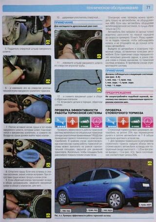 71
5. Подденьте отверткой штуцер вакуумного
шланга...
6. ...и извлеките его из отверстия уплотни-
телшой втулки вакуумного •усилителя тормозов.
7. Плотно вставьте носик груши в тот конец
вакуумного шланга, которым шланг подсоеди-
нялся к вакуумному усилителю, и сожмите ее.
Воздух из груши должен выйти через клапан.
8. Отпустите грушу. Если она осталась в сжа-
том состоянии, значит, клапан исправен. При от-
сутствии груши можно продуть клапан ртом
9. Если обратный клапан пропускает воздух
в обоих направлениях, замените вакуумный
шланг в сборе с клапаном, для чего..
10. ...удерживая уплотнитель отверткой...
ПРИМЕЧАНИЕ
Для наглядности дроссельный узел снят.
11. ...извлеките штуцер вакуумного шланга
из отверстия впускной трубы...
12. ...и снимите вакуумный шланг в сборе
с обратным клапаном
13. Установите детали в порядке, обратном
снятию.
ПРОВЕРКА ЭФФЕКТИВНОСТИ
РАБОТЫ ТОРМОЗНОЙ СИСТЕМЫ
1 Н 5 Н ШШШ Е Е Я ЖМРПроверять эффективность работы тормозной
системы желательно на специальных тормозных
стендах (аналогичных применяемым ГИБДД при
проведении годового технического осмотра ав-
томобилей). В крайнем случае ориентировоч-
ную комплексную оценку работы тормозной си-
стемы можно выполнить на ровной горизон-
тальной площадке, закрытой для движения
транспорта. Желательно, чтобы площадка была
равномерно покрыта тонким слоем песка.
Описанную ниже проверку можно прово-
дить только на автомобилях, не оборудован-
ных АВ5. Если ваш автомобиль оборудован
антиблокировочной системой, то лучше обра-
титься на СТО.
Автомобиль без нагрузки (в салоне только
водитель) разгоните на первой передаче
до скорости примерно 15 км/ч. Резко нажми-
те на педаль тормоза, чтобы заблокировать
колеса, и не отпускайте ее до полной оста-
новки автомобиля.
Выйдите из автомобиля и осмотрите тор-
мозные следы, оставленные колесами авто-
мобиля. Если тормозные следы передних ко-
лес несколько длиннее задних, а длина сле-
дов слева и справа одинакова, то тормозная
система исправна. В противном случае отре-
монтируйте систему.
ПРИМЕЧАНИЕ
Должны соблюдаться следующие соотноше-
ния (рис. 4.4):
I. лев. пер. = I прав. пер.
I. лев. задн. = I. прав. задн.
I. пер. > I. задн.
ПРЕДУПРЕЖДЕНИЕ
Не злоупотребляйте подобной оценкой, по-
скольку она связана с повышенным односто-
ронним износом шин.
ПРОВЕРКА
СТОЯНОЧНОГО ТОРМОЗА
Стояночный тормоз должен удерживать ав-
томобиль на уклоне 25% при перемещении
рычага в салоне автомобиля на 7-9 зубцов
(щелчков) храпового устройства.
1. Для проверки правильности регулировки
стояночного тормоза найдите вблизи места
стоянки вашего автомобиля эстакаду или по-
грузочный пандус высотой Н = 1,25 м при дли-
не вьезда I = 5 м (рис. 4 5) Такое соотноше-
ние соответствует уклону 25%.
 