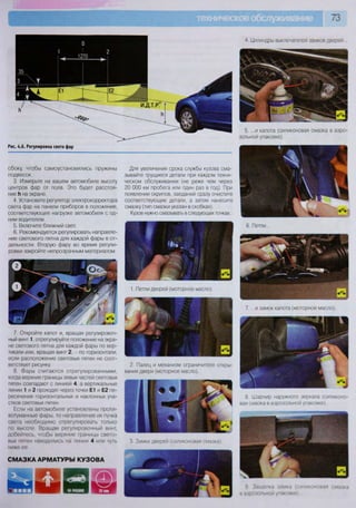 73
Рис. 4.6. Регулировка света фар
4. Цилиндры выключателей замков дверей...
5. ...и капота (силиконовая смазка в аэро-
зольной упаковке).
Для увеличения срока службы кузова сма-
зывайте трущиеся детали при каждом техни-
ческом обслуживании (не реже чем через
20 ООО км пробега или один раз в год). При
появлении скрипов, заеданий сразу очистите
соответствующие детали, а затем нанесите
смазку (тип смазки указан в скобках).
Кузов нужно смазывать в следующих точках
1. Петли дверей (моторное масло).
6. Петли...
9 Защелка замка (силиконовая смазка
в аэрозольной упаковке)..
сбоку, чтобы самоустановились пружины
подвесок.
3. Измерьте на вашем автомобиле высоту
центров фар от пола. Это будет расстоя-
ние И на экране.
4. Установите регулятор электрокорректора
света фар на панели приборов в положение,
соответствующее нагрузке автомобиля с од-
ним водителем.
5. Включите ближний свет.
6. Рекомендуется регулировать направле-
ние светового пятна для каждой фары в от-
дельности. Вторую фару во время регули-
ровки закройте непрозрачным материалом.
7. Откройте капот и, вращая регулировоч-
ный винт 1, отрегулируйте положение на экра-
не светового пятна для каждой фары по вер-
тикали или, вращая винт 2, - по горизонтали,
если расположение световых пятен не соот-
ветствует рисунку.
8. Фары считаются отрегулированными,
когда верхние границы левых частей световых
пятен совпадают с линией 4, а вертикальные
линии 1 и 2 проходят через точки Е1 и Е2 пе-
ресечения горизонтальных и наклонных уча-
стков световых пятен.
Если на автомобиле установлены проти-
вотуманные фары, то направление их пучка
света необходимо отрегулировать только
по высоте. Вращая регулировочный винт,
добейтесь, чтобы верхние границы свето-
вых пятен находились на линии 4 или чуть
ниже ее.
СМАЗКА АРМАТУРЫ КУЗОВА
2. Палец и механизм ограничителя откры-
вания двери (моторное масло).
3. Замки дверей (силиконовая смазка)
7. ...и замок капота (моторное масло).
8 Шарнир наружного зеркала (силиконо-
вая смазка в аэрозольной упаковке).
 