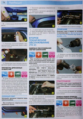 74
10. ...и петли крышки багажника (моторное
масло).
11. Резиновые уплотнители дверей и про-
ема багажника (силиконовая смазка в аэро-
зольной упаковке).
12. Рекомендуем также смазывать фиксато-
ры спинок заднего сиденья (моторное масло).
ПРОЧИСТКА ДРЕНАЖНЫХ
ОТВЕРСТИЙ
Во время эксплуатации в полостях порогов,
дверей и крышке багажника скапливается вла-
га, вызывающая коррозию. Для удаления влаги
служат дренажные отверстия, расположенные
снизу порогов (под пластиковой защитой по-
рогов), дверей и в крышке багажника. Они по-
стоянно забиваются грязью, поэтому прочи-
щайте их при каждом техническом обслужива-
нии (через каждые 20 ООО км пробега). При
эксплуатации автомобиля на проселочных до-
рогах проводите эту операцию чаще.
ПОЛЕЗНЫЙ СОВЕТ
Прочищайте дренажные отверстия перед
мойкой автомобиля.
Вам потребуются: отвертка или тонкая
деревянная палочка
В яВ я!
м ш Ш 1
1. Прочистите дренажные отверстия в пе-
редних дверях.
2. Аналогично прочистите дренажные от-
верстия в задних дверях...
3. Выверните свечу..
4. ...и извлеките ее из свечного колодца.
ТЕХНИЧЕСКОЕ
ОБСЛУЖИВАНИЕ
(ТО-2)
ЗАМЕНА И ОБСЛУЖИВАНИЕ
СВЕЧЕЙ ЗАЖИГАНИЯ
7. При установке свечей зажигания вверни-
те их сначала рукой (без воротка), а затем за-
тяните ключом.
3. ...и в двери задка (крышке багажника).
4. Также рекомендуем снять защиту поро-
гов, промыть под ней пороги и прочистить
дренажные отверстия.
ВТОРОЕ
ПРИМЕЧАНИЕ
Осмотрите свечу и оцените ее состояние
по внешнему виду (см. «Диагностика состоя-
ния двигателя по внешнему виду свечей за-
жигания», с. 41).
ПРЕДУПРЕЖДЕНИЕ
Регулируйте зазор только подгибанием бо-
кового электрода. Любой изгиб центрально-
го электрода приведет к поломке изолятора
свечи.
Вам потребуется специальный ключ
«на 21» для выворачивания свечей зажи-
гания (с резиновой втулкой для удержи-
вания свечи)
На двигателях автомобилей Роге! Росиз II
рабочим объемом 1,4-1,8 л применяют свечи
зажигания МСК 1ТН6Р13 (Мо1огсгаП
АСР5221РС), а на двигателях рабочим объе-
мом 2,0 л - МСК ТВСАР13 (Мо1огсгаП
АСР522Р13^ Как заменитель на двигателях
рабочим объемом 1,6 л можно применять све-
чи зажигания ВП15К ВЯ15УС1 или ОЕГЧСО
РТ16Ж13. Зазор между электродами свечей
0,7-0,8 мм.
5. Проверьте круглым щупом зазор между
электродами свечи. Он должен составлять
0,7-0,8 мм.
6. Если зазор отличается от указанного зна-
чения, отрегулируйте его, подгибая боковой
электрод.
ЗАМЕНА РЕМНЯ ПРИВОДА
ВСПОМОГАТЕЛЬНЫХ АГРЕГАТОВ
г пд р Г Г П ! И'.ГМН',» 40 мин
Согласно рекомендации завода-изготови-
теля ремень привода вспомогательных агре-
гатов (генератора, водяного насоса и насоса
гидроусилителя рулевого управления) необ-
ходимо менять каждые 60 тыс. км или 6 лет
эксплуатации (в зависимости от того, что на-
ступит раньше).
1. Снимите наконечник высоковольтного
провода с заменяемой свечи.
2. Продуйте свечные колодцы сжатым воз-
духом, чтобы избежать попадания грязи в ци-
линдр двигателя при выворачивании свечи.
 