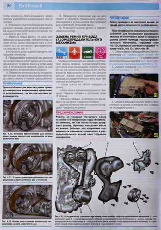 11. Проверните коленчатый вал на один
оборот и проверьте правильность располо-
жения ремня в ручьях шкивов. При необходи-
мости повторите установку ремня.
12. Установите снятые детали в порядке,
обратном снятию.
ЗАМЕНА РЕМНЯ ПРИВОДА
ГАЗОРАСПРЕДЕЛИТЕЛЬНОГО
МЕХАНИЗМА
Согласно рекомендации завода-изготови-
теля ремень привода газораспределитель-
ного механизма необходимо заменять через
60 тыс. км пробега или каждые 6 лет эксплу-
атации (в зависимости от того, что наступит
раньше). Кроме этого заменяйте ремень
привода распределительного вала, если при
осмотре вы обнаружите:
- следы масла на любой поверхности
ремня;
- следы износа зубчатой поверхности, тре-
щины, подрезы, складки и отслоение ткани
от резины;
- трещины, складки, углубления или выпук-
лости на наружной поверхности ремня;
- разлохмачивание или расслоение на тор-
цовых поверхностях ремня.
ПРЕДУПРЕЖДЕНИЕ
Ремень со следами моторного масла
на любой его поверхности надо обязатель-
но заменить, так как масло быстро разру-
шает резину. Причину попадания масла
на ремень (обычно это нарушение гер-
метичности сальников коленчатого и рас-
пределительного валов) надо устранить
немедленно.
Рис. 4.11. Установка ремня привода компрессора кон-
диционера на приспособление для его монтажа
Рис. 4.12. Монтаж ремня привода компрессора кон-
диционера на шкив коленчатого вала
Рис. 4 . 1 3 . Узлы двигателя, снимаемые при замене ремня привода газораспределительного механизма: 1 - шкив
коленчатого вала; 2 - нижняя крышка ремня привода газораспределительного механизма; 3 - ремень привода газо-
распределительного механизма; 4 - передняя крышка ремня привода газораспределительного механизма; 5 - крон-
штейн правой опоры подвески силового агрегата; 6 - шкив водяного насоса
чтобы исключить проскальзывание ремня
привода компрессора кондиционера при ус-
тановке.
6. Установите приспособление для монта-
жа ремня привода компрессора кондиционе-
ра на шкив коленчатого вала в положение, по-
казанное на рис. 4.10.
7. Наденьте новый ремень на шкив ком-
прессора кондиционера, пропустите под ни-
жней частью шкива коленчатого вала и уста-
новите его на монтажное приспособление,
как показано на рис. 4.11.
8. Установите рычаг коробки передач в ней-
тральное положение.
9. Проворачивайте коленчатый вал двигателя
по часовой стрелке за болт крепления его шкива,
одновременно направляя ремень в ручей шкива
(рис. 4.12) до момента надевания ремня на шкив
(в этот момент натяжение ремня ослабнет).
10. Проверните коленчатый вал до положения,
при котором монтажное приспособление не бу-
дет зажато ремнем, и снимите приспособление.
ПРИМЕЧАНИЕ
Работу проводите на смотровой канаве, эс-
такаде или по возможности на подъемнике.
Вам потребуются: специальные приспо-
собления для блокировки распредели-
тельных и коленчатого валов и натяжного
ролика ремня привода газораспредели-
тельного механизма, торцовый ключ
«на 10», накидные ключи или торцовые го-
ловки «на 8», «на 13», ключ «на 18»
1. Снимите ремень привода компрессора кон-
диционера (см. «Замена ремня привода ком-
прессора кондиционера», с. 75) и ремень приво-
да вспомогательных агрегатов (см. «Замена рем-
ня привода вспомогательных агрегатов», с. 74).
2. Снимите генератор (см. «Снятие и уста-
новка генератора», с. 196).
3. Снимите расширительный бачок с крон-
штейнов на кузове и отведите его в сторону,
не отсоединяя шланги.
ПРИМЕЧАНИЕ
Приспособление для монтажа ремня приво-
да компрессора кондиционера одноразово-
го использования, так как при монтаже де-
формируется.
Рис. 4.10. Установка приспособления для монтажа
ремня привода компрессора кондиционера на шкив
коленчатого вала
 