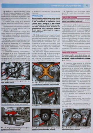 77
до момента остановки вала фиксирующим
стержнем.
14. Выверните болт крепления шкива
(рис. 4.18) к носку коленчатого вала и сними-
те шкив
ПРЕДУПРЕЖДЕНИЕ
Болт крепления шкива коленчатого вала по
вторно использовать запрещено.
15. Выверните три болта крепления нижней
крышки ремня привода газораспределитель-
ного механизма (рис. 4.19) и снимите крышку.
16. Ослабьте натяжение ремня привода га-
зораспределительного механизма, для чего
переместите на максимально возможную ве-
личину ведущую ветвь ремня в направлении,
показанном стрелкой на рис 4.20. При этом
натяжной ролик переместится в исходное по-
ложение. Зафиксируйте натяжной ролик
в этом положении, вставив в отверстия роли-
ка и его кронштейна металлический стержень
подходящего диаметра.
17. Снимите ремень с зубчатых шкивов ме-
ханизмов /СТ, коленчатого вала и натяжного
ролика.
ПРЕДУПРЕЖДЕНИЕ
Не проворачивайте коленчатый вал при сня-
том ремне привода газораспределительного
механизма, так как поршнями будут повреж-
дены клапаны.
4. Установите под двигатель надежную опору.
5. Снимите правую переднюю опору подве-
ски силового агрегата, отвернув две гайки
ее крепления к кронштейну на двигателе и вы-
вернув два болта крепления к брызговику мо-
торного отсека.
6. Снимите шкив 6 (рис. 4.13) водяного
насоса, вывернув четыре болта его крепле-
ния.
7. Снимите кронштейн 5 правой опоры под-
вески силового агрегата, вывернув три болта
его крепления (рис. 4.14).
8. Снимите переднюю крышку 4 (см. рис. 4.13)
ремня привода газораспределительного меха-
низма, вывернув восемь болтов ее крепления.
9. Установите рычаг коробки передач в ней-
тральное положение.
10. Проверните коленчатый вал двигателя
за болт крепления его шкива настолько, что-
бы метки на механизмах УСТ (изменения
фаз газораспределения) распределитель-
ных валов установились, как показано
на рис. 4.15 (одиннадцать часов по часово-
му циферблату).
11. Выверните заглушку, расположенную
в передней части блока цилиндров справа
(рис. 4.16), и установите в открывшееся от-
верстие фиксирующий стержень до упора
в коленчатый вал. Осторожно проверните ко-
ленчатый вал за болт крепления его шкива
Рис. 4.14. Крепление кронштейна правой опоры под-
вески силового агрегата
ПРИМЕЧАНИЕ
Фиксирующий стержень представляет собой
цилиндрическую деталь длиной около
65 мм, ступенчатую по диаметрам. Часть
стержня малого диаметра (4 мм), длиной
10 мм представляет собой хвостовик, входя-
щий в паз коленчатого вала. Остальная ци-
линдрическая часть большего диаметра
(8 мм) служит направляющей в отверстии
блока цилиндров.
12. Зафиксируйте распределительные
валы от проворачивания, установив в спе-
циальные пазы в корпусах механизмов УСТ
фиксирующее приспособление (рис. 4.17).
Приспособление установите так, что-
бы метки на ветвях приспособления были
вверху, причем метка в виде линии должна
быть со стороны выпускного распредели-
тельного вала, а метка в виде точки —
со стороны впускного.
13. Включите IV передачу в механической
коробке передач (или установите селектор
автоматической коробки в положение «Р» -
стоянка) и затормозите автомобиль стояноч-
ным тормозом, чтобы зафиксировать колен-
чатый вал двигателя от проворачивания.
Рис. 4.19. Нижняя крышка ремня привода газорас-
пределительного механизма и ее крепление
18. Наденьте новый ремень на зубчатый
шкив механизма /СТ выпускного распредели-
тельного вала. Натяните ведущую ветвь ремня
и наденьте ее на зубчатый шкив механизма
УСТ впускного распределительного вала. Да-
лее натяните ведущую ветвь ремня и наденьте
ее на зубчатый шкив коленчатого вала. Заве-
дите ведомую ветвь ремня за натяжной ролик.
19. Проверьте правильность установки
ремня на зубчатых шкивах и извлеките фикси-
рующий стержень из отверстий натяжного ро-
лика и его кронштейна. При этом пружина на-
тяжного ролика установит требуемое натяже-
ние ремня.
20. Установите нижнюю крышку ремня приво-
да газораспределительного механизма и шкив
коленчатого вала. Болт крепления шкива колен-
чатого вала затягивайте в два этапа:
1-й — затяните болт моментом 40 Н м
(4,0 кгс м);
2-й — доверните болт на 90".
21. Снимите фиксирующее приспособле-
ние с корпусов механизмов УСТ распредели-
тельных валов.
22. Извлеките фиксирующий стержень ко-
ленчатого вала из отверстия в блоке цилинд-
ров (см. п. 11).
Рис. 4.20. Ослабление натяжения ремия привода га-
зораспределительного механизма
Рис. 4.15. Установочные метки на механизмах УСТ
Рис. 4.16. Заглушка отверстия для установки фикси
рующего стержня коленчатого вала
Рис. 4.17. Фиксация распределительных валов
от проворачивания специальным приспособлением
Рис. 4.18. Шкив коленчатого вала и его крепление
 